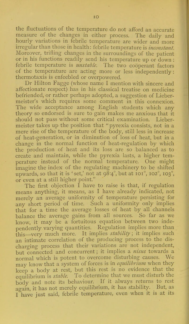 the fluctuations of the temperature do not afford an accurate measure of the changes in either process. The daily and hourly variations in febrile temperature are wider and more irregular than those in health: febrile temperature is inconstant. Moreover, trifling changes in the surroundings of the patient or in his functions readily send his temperature up or down : febrile temperature is unstable. The two cooperant factors of the temperature are acting more or less independently : tliermotaxis is enfeebled or overpowered. Dr Hilton Fagge (whose name I mention with sincere and affectionate respect) has in his classical treatise on medicine befriended, or rather perhaps adopted, a suggestion of Lieber- meister's which requires some comment in this connexion. The wide acceptance among English students which any theory so endorsed is sure to gain makes me anxious that it should not pass without some critical examination. Lieber- meister takes up the position that  pyrexia consists, not in a mere rise of the temperature of the body, still less in increase of heat-generation, or in diminution of loss of heat, but in a change in the normal function of heat-regulation by which the production of heat and its loss are so balanced as to create and maintain, while the pyrexia lasts, a higher tem- perature instead of the normal temperature. One might imagine the index of the regulating machinery to be shifted upwards, so that it is 'set,' not at 98-4°, but at 101°, 102°, 103°, or even at a still higher point. The first objection I have to raise is that, if regulation means anything, it means, as I have already indicated, not merely an average uniformity of temperature persisting for any short period of time. Such a uniformity only impUes that for a time the average losses of heat by all channels balance the average gains from all sources. So far as we know, it may be a fortuitous equation between two inde- pendently varying quantities. Regulation implies more than this very much more. It implies stability; it implies such an intimate correlation of the producing process to the dis- charging process that their variations are not independent, but connected and concurrent; it implies a nis7is towards a normal which is potent to overcome disturbing causes. We may know that a system of forces is in equilibrium when they keep a body at rest, but this rest is no evidence that the equilibrium is stable. To determine that we must disturb the body and note its behaviour. If it always returns to rest again, it has not merely equilibrium, it has stability. But, as I have just said, febrile temperature, even when it is at its