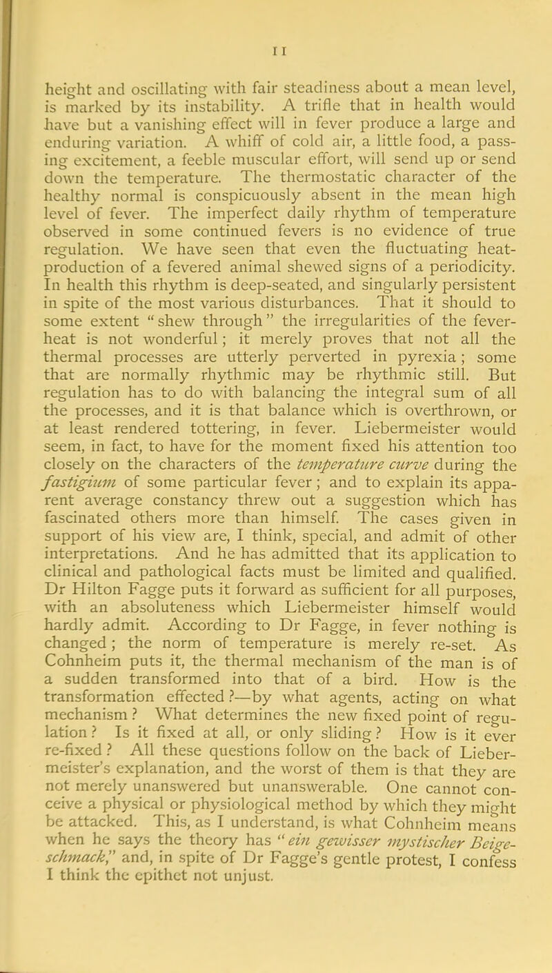 height and oscillating with fair steadiness about a mean level, is marked by its instability. A trifle that in health would have but a vanishing effect will in fever produce a large and enduring variation. A whiff of cold air, a little food, a pass- ing excitement, a feeble muscular effort, will send up or send down the temperature. The thermostatic character of the healthy normal is conspicuously absent in the mean high level of fever. The imperfect daily rhythm of temperature observed in some continued fevers is no evidence of true regulation. We have seen that even the fluctuating heat- production of a fevered animal shewed signs of a periodicity. In health this rhythm is deep-seated, and singularly persistent in spite of the most various disturbances. That it should to some extent shew through the irregularities of the fever- heat is not wonderful; it merely proves that not all the thermal processes are utterly perverted in pyrexia; some that are normally rhythmic may be rhythmic still. But regulation has to do with balancing the integral sum of all the processes, and it is that balance which is overthrown, or at least rendered tottering, in fever. Liebermeister would seem, in fact, to have for the moment fixed his attention too closely on the characters of the temperature curve during the fastigium of some particular fever; and to explain its appa- rent average constancy threw out a suggestion which has fascinated others more than himself The cases given in support of his view are, I think, special, and admit of other interpretations. And he has admitted that its application to clinical and pathological facts must be limited and qualified. Dr Hilton Fagge puts it forward as sufficient for all purposes, with an absoluteness which Liebermeister himself would hardly admit. According to Dr Fagge, in fever nothing is changed; the norm of temperature is merely re-set. As Cohnheim puts it, the thermal mechanism of the man is of a sudden transformed into that of a bird. How is the transformation effected —by what agents, acting on what mechanism 1 What determines the new fixed point of regu- lation } Is it fixed at all, or only shding} How is it ever re-fixed } All these questions follow on the back of Lieber- meister's explanation, and the worst of them is that they are not merely unanswered but unanswerable. One cannot con- ceive a physical or physiological method by which they mio-ht be attacked. This, as I understand, is what Cohnheim means when he says the theory has  ein gezvisscr mystischer Bcige- schmack and, in spite of Dr Fagge's gentle protest, I confess I think the epithet not unjust.