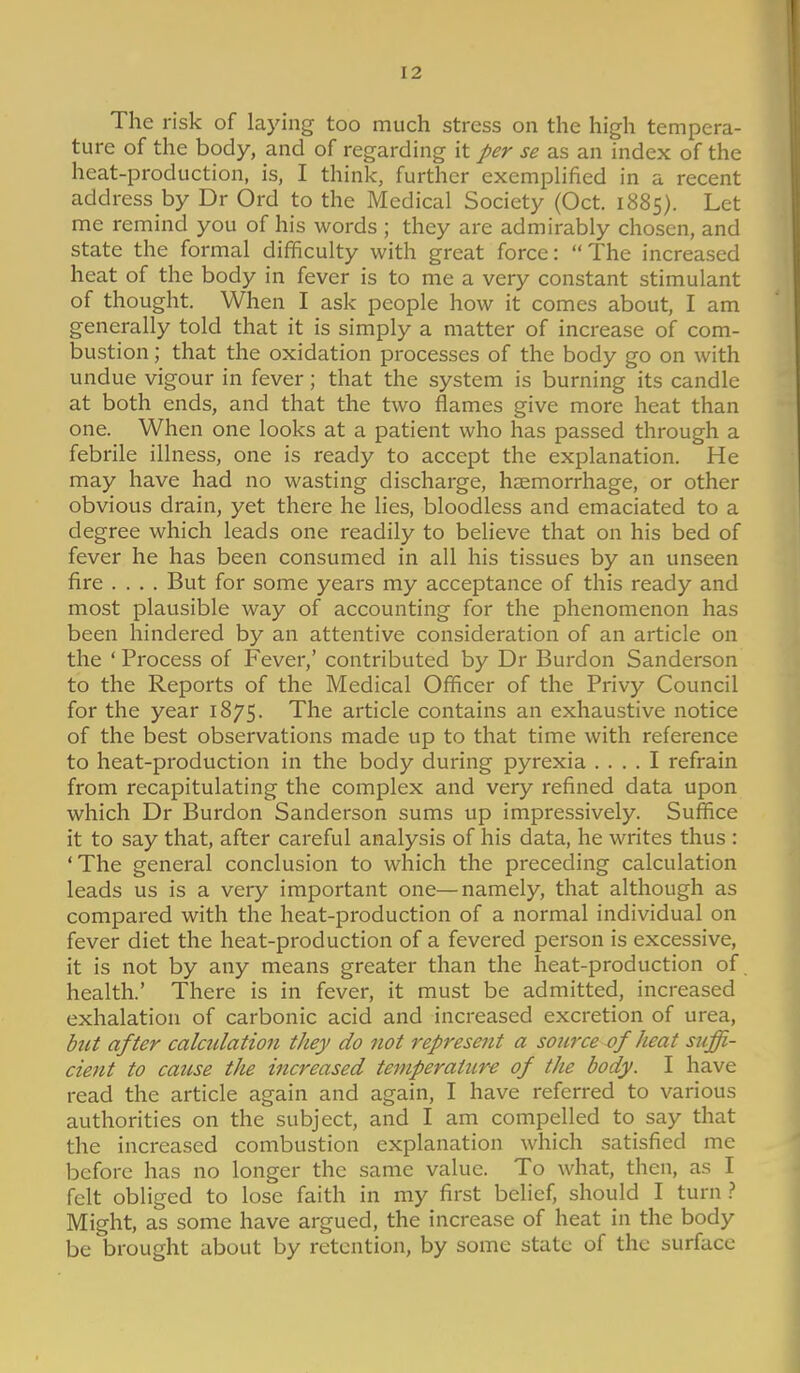 The risk of laying too much stress on the high tempera- ture of the body, and of regarding it per se as an index of the heat-production, is, I think, further exemplified in a recent address by Dr Ord to the Medical Society (Oct. 1885). Let me remind you of his words ; they are admirably chosen, and state the formal difficulty with great force: The increased heat of the body in fever is to me a very constant stimulant of thought. When I ask people how it comes about, I am generally told that it is simply a matter of increase of com- bustion ; that the oxidation processes of the body go on with undue vigour in fever; that the system is burning its candle at both ends, and that the two flames give more heat than one. When one looks at a patient who has passed through a febrile illness, one is ready to accept the explanation. He may have had no wasting discharge, haemorrhage, or other obvious drain, yet there he lies, bloodless and emaciated to a degree which leads one readily to believe that on his bed of fever he has been consumed in all his tissues by an unseen fire .... But for some years my acceptance of this ready and most plausible way of accounting for the phenomenon has been hindered by an attentive consideration of an article on the ' Process of Fever,' contributed by Dr Burdon Sanderson to the Reports of the Medical Officer of the Privy Council for the year 1875. The article contains an exhaustive notice of the best observations made up to that time with reference to heat-production in the body during pyrexia .... I refrain from recapitulating the complex and very refined data upon which Dr Burdon Sanderson sums up impressively. Suffice it to say that, after careful analysis of his data, he writes thus : 'The general conclusion to which the preceding calculation leads us is a very important one—namely, that although as compared with the heat-production of a normal individual on fever diet the heat-production of a fevered person is excessive, it is not by any means greater than the heat-production of health.' There is in fever, it must be admitted, increased exhalation of carbonic acid and increased excretion of urea, but after calculation they do not represent a source of heat stiffi- cient to cause the increased temperatttr-e of the body. I have read the article again and again, I have referred to various authorities on the subject, and I am compelled to say that the increased combustion explanation which satisfied me before has no longer the same value. To what, then, as I felt obliged to lose faith in my first belief, should I turn Might, as some have argued, the increase of heat in the body be brought about by retention, by some state of the surface