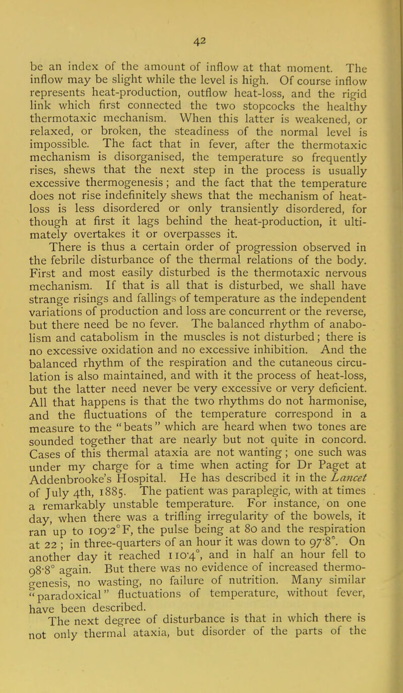 be an index of the amount of inflow at that moment. The inflow may be slight while the level is high. Of course inflow represents heat-production, outflow heat-loss, and the rigid link which first connected the two stopcocks the healthy thermotaxic mechanism. When this latter is weakened, or relaxed, or broken, the steadiness of the normal level is impossible. The fact that in fever, after the thermotaxic mechanism is disorganised, the temperature so frequently rises, shews that the next step in the process is usually excessive thermogenesis ; and the fact that the temperature does not rise indefinitely shews that the mechanism of heat- loss is less disordered or only transiently disordered, for though at first it lags behind the heat-production, it ulti- mately overtakes it or overpasses it. There is thus a certain order of progression observed in the febrile disturbance of the thermal relations of the body. First and most easily disturbed is the thermotaxic nervous mechanism. If that is all that is disturbed, we shall have strange risings and fallings of temperature as the independent variations of production and loss are concurrent or the reverse, but there need be no fever. The balanced rhythm of anabo- lism and catabolism in the muscles is not disturbed; there is no excessive oxidation and no excessive inhibition. And the balanced rhythm of the respiration and the cutaneous circu- lation is also maintained, and with it the process of heat-loss, but the latter need never be very excessive or very deficient. All that happens is that the two rhythms do not harmonise, and the fluctuations of the temperature correspond in a measure to the  beats  which are heard when two tones are sounded together that are nearly but not quite in concord. Cases of this thermal ataxia are not wanting; one such was under my charge for a time when acting for Dr Paget at Addenbrooke's Hospital. He has described it in the Lancet of July 4th, 1885. The patient was paraplegic, with at times a remarkably unstable temperature. For instance, on one day, when there was a trifling irregularity of the bowels, it ran up to 109-2° F, the pulse being at 80 and the respiration at 22 ; in three-quarters of an hour it was down to 978°. On another day it reached 110-4°, and in half an hour fell to 98-8° again. But there was no evidence of increased thermo- genesis, no wasting, no failure of nutrition. Many similar paradoxical fluctuations of temperature, without fever, have been described. The next degree of disturbance is that in which there is not only thermal ataxia, but disorder of the parts of the