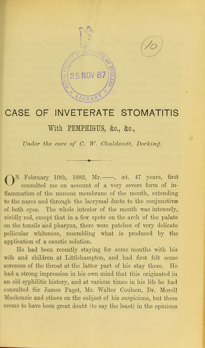 -r ft CASE OF INVETERATE STOMATITIS With PEMPHIGUS, &c, &c, N February 10th, 1882, Mr. , set. 47 years, first consulted me on account of a very severe form of in- flammation of the mucous membrane of the mouth, extending to the nares and through the lacrymal ducts to the conjunctivas of both eyes. The whole interior of the mouth was intensely, vividly red, except that in a few spots on the arch of the palate on the tonsils and pharynx, there were patches of very delicate pellicular whiteness, resembling what is produced by the application of a caustic solution. He had been recently staying for some months with his wife and children at Littlehampton, and had first felt some soreness of the throat at the latter part of his stay there. He had a strong impression in his own mind that this originated in an old syphilitic history, and at various times in his life he had consulted Sir James Paget, Mr. Walter Coulson, Dr. Morell Mackenzie and others on the subject of his suspicions, but there seems to have been great doubt (to say the least) in the opinions Under the care of C. W. Chaldecott, Dorhing.