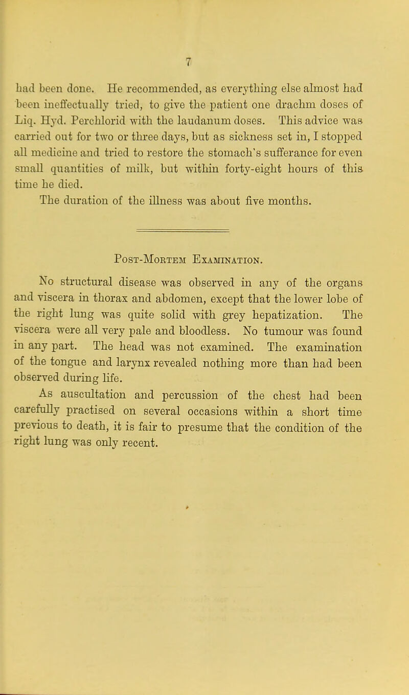 bad been done. He recommended, as everything else almost had been ineffectually tried, to give the patient one drachm doses of Liq. Hyd. Perchlorid with the laudanum doses. This advice was carried out for two or three days, but as sickness set in, I stopped all medicine and tried to restore the stomach's sufferance for even small quantities of milk, but within forty-eight hours of this time he died. The duration of the illness was about five months. Post-Mortem Examination. No structural disease was observed in any of the organs and viscera in thorax and abdomen, except that the lower lobe of the right lung was quite solid with grey hepatization. The viscera were all very pale and bloodless. No tumour was found in any part. The head was not examined. The examination of the tongue and larynx revealed nothing more than had been observed during life. As auscultation and percussion of the chest had been carefully practised on several occasions within a short time previous to death, it is fair to presume that the condition of the right lung was only recent.