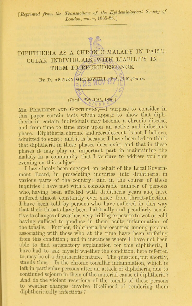 [Reprinted from the Transactims of the Epidemiological Society of London, vol. v, 1885-86.] DIPHTHEEIA AS A CHRONIC MALADY IN PARTI- CULAR INDIVIDUALS,^ITH LIABILITY IN THEM TO/ &C]foDES'CE^ /-,'■'' By D. ASTLEY(GKESSWJELL,cp-^.,BuM.,OxoN. Me. Peesident and Gentlemen,—l^piirpose to consider in this paper certain facts which appear to show that diph- theria in certain individuals may become a chronic disease, and from time to time enter upon an active and infectious phase. Diphtheria, chronic and recrudescentj is not, I believe, admitted to exist; and it is because I have been led to think that diphtheria in these phases does exist, and that in these phases it may play an important part in maintaining the malady in a community, that I venture to address you this evening on this subject. I have lately been engaged, on behalf of the Local Govern- ment Board, in prosecuting inquiries into diphtheria, in various parts of the country; and in the course of these inquiries I ]iave met with a considerable number of persons who, having been affected with diphtheria years ago, have suffered almost constantly ever since from throat-affection. I have been told by persons who have suffered in this way that their throats have been habitually and peculiarly sensi- tive to changes of weather, very trifling exposure to wet or cold having sufficed to produce in them acute inflammation of the tonsils. Further, diphtheria has occurred among persons associating with those who at the time have been suffering from this condition ; and in instances where I have not been able to find satisfactory explanation for this diphtheria, I have had to ask myself whether the condition, here referred to, may be of a diphtheritic nature. The question, put shortly, stands thus. Is the chronic tonsillar inflammation, which is left in particular persons after an attack of diphtheria, due to continued sojourn in them of the material cause of diphtheria ? And do the violent reactions of the tonsils of these persons to weather changes involve likelihood of rendering them diphtheritically infections ?