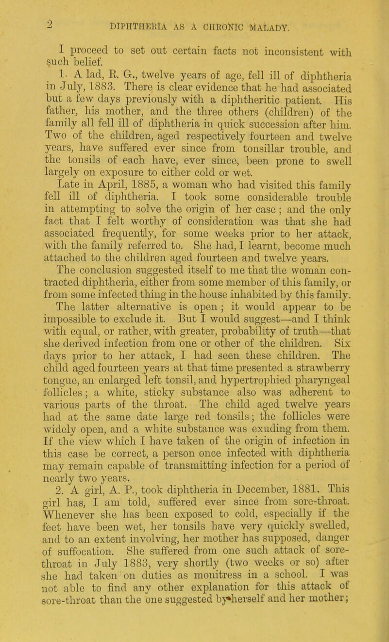 '2^ DlPHTHEldA AS A ClIKOisriC MALADY. I proceed to set out certain facts not inconsistent with such belief. 1- A lad, E. G,, twelve years of age, fell ill of diphtheria in July, 1883. There is clear evidence that he had associated but a few days previously with a diphtheritic patient. His father, his mother, and the three others (children) of the family all fell ill of diphtheria in quick succession after him. Two of the children, aged respectively fourteen and twelve years, have suffered ever since from tonsillar trouble, and the tonsils of each have, ever since, been prone to swell largely on exposure to either cold or wet. Late in April, 1885, a woman who had visited this family fell ill of diphtheria. I took some considerable trouljle in attempting to solve the origin of her case; and the only fact that I felt worthy of consideration was that she had associated frequently, for some weeks prior to her attack, with the family referred to. She had, I learnt, become much attached to the children aged fourteen and twelve years. The conclusion suggested itself to me that the woman con- tracted diphtheria, either from some member of this family, or from some infected thing in the house inhabited by this family. The latter alternative is open ; it would appear to be impossible to exclude it. But I would suggest—and I think with equal, or rather, with greater, probability of truth—that she derived infection from one or other of the children. Six days prior to her attack, I had seen these children. The child aged fourteen years at that time presented a strawberry tongue, an enlarged left tonsil, and hypertrophied pharyngeal follicles; a white, sticky substance also was adherent to various parts of the throat. The child aged twelve years had at the same date large red tonsils; the follicles were widely open, and a white substance was exuding from them. If the view which I have taken of the origin of infection in this case be correct, a person once infected with diphtheria may remain capable of transmitting infection for a period of nearly two years. 2. A girl, A. P., took diphtheria in December, 1881. This girl has, I am told, suffered ever since from sore-throat. Whenever she has been exposed to cold, especially if the feet have been wet, her tonsils have very quickly swelled, and to an extent involving, her mother has supposed, danger of suffocation. She suffered from one such attack of sore- throat in July 1883, very shortly (two weeks or so) after she had taken on duties as monitress in a school. I was not able to find any other explanation for this attack of sore-throat than the one suggested by^herself and her mother;