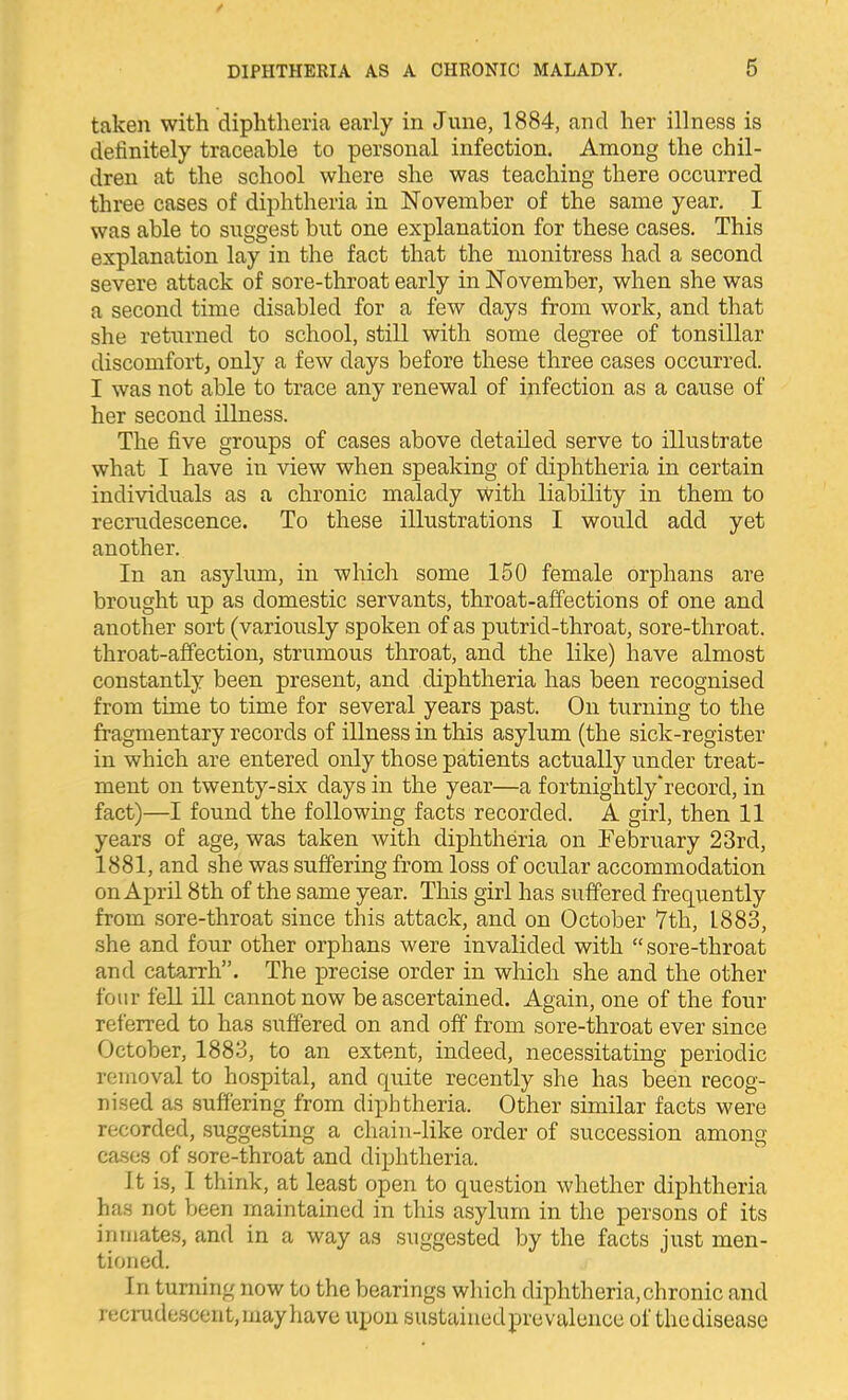 taken with diphtheria early in June, 1884, and her illness is definitely traceable to personal infection. Among the chil- dren at the school where she was teaching there occurred three cases of diphtheria in November of the same year. I was able to suggest but one explanation for these cases. This explanation lay in the fact that the monitress had a second severe attack of sore-throat early in November, when she was a second time disabled for a few days from work, and that she returned to school, still with some degTce of tonsillar discomfort, only a few days before these three cases occurred. I was not able to trace any renewal of infection as a cause of her second illness. The five groups of cases above detailed serve to illustrate what I have in view when speaking of diphtheria in certain individuals as a chronic malady With liability in them to recrudescence. To these illustrations I would add yet another. In an asylum, in which some 150 female orphans are brought up as domestic servants, throat-affections of one and another sort (variously spoken of as putrid-throat, sore-throat, throat-affection, strumous throat, and the like) have almost constantly been present, and diphtheria has been recognised from time to time for several years past. On turning to the fragmentary records of illness in this asylum (the sick-register in which are entered only those patients actually under treat- ment on twenty-six days in the year—a fortnightly'record, in fact)—I found the following facts recorded. A girl, then 11 years of age, was taken with diphtheria on Febrxiary 23rd, 1881, and she was suffering from loss of ocular accommodation on April 8th of the same year. This girl has suffered frequently from sore-throat since this attack, and on October 7th, 1883, she and four other orphans were invalided with sore-throat and catarrh. The precise order in which she and the other four fell ill cannot now be ascertained. Again, one of the four referred to has suffered on and off from sore-throat ever since October, 1883, to an extent, indeed, necessitating periodic removal to hospital, and quite recently she has been recog- nised as suffering from diphtheria. Other similar facts were recorded, suggesting a chain-like order of succession among ca.ses of sore-throat and diphtheria. It is, I think, at least open to question whether diphtheria has not been maintained in this asylum in the persons of its inmates, and in a way as suggested by the facts just men- tioned. In turning now to the bearings which diphtheria, chronic and recrudoscent, may have upon sustained pre valence of thedisease