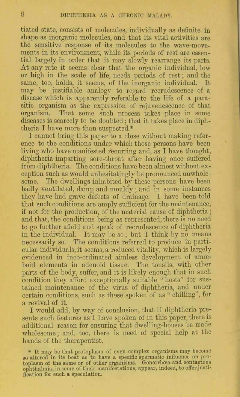 tiated state, consists of molecules, individually as definite in shape as inorganic molecules, and that its vital activities are the sensitive response of its molecules to the wave-move- ments in its environment, while its periods of rest are essen- tial largely in order that it may slowly rearrange its parts. At any rate it seems clear that the organic individual, low or high in the scale of life, needs periods of rest; and the same, too, holds, it seems, of the inorganic individual. It may be justifiable analogy to regard recrudescence of a disease which is apparently referable to the life of a para- sitic organism as the expression of rejuvenescence of that organism. That some such process takes place in some diseases is scarcely to be doubted; that it takes place in diph- theria I have more than suspected.* I cannot bring this paper to a close without making refer- ence to the conditions under which those persons have been living who have manifested recurring and, as I have thought, diphtheria-imparting sore-throat after having once suffered from diphtheria. The conditions have been almost without ex- ception such as would unhesitatingly be pronounced unwhole- some. The dwellings inhabited by these persons have been badly ventilated, damp and mouldy ; and in some instances they have had grave defects of drainage. I have been told that such conditions are amply sufficient for the maintenance, if not for the production, of the material cause of diphtheria; and that, the conditions being as represented, there is no need to go further afield and speak of recrudescence of diphtheria in the individual. It may be so; but I think by no means necessarily so. The conditions referred to produce in parti- cular individuals, it seems, a reduced vitality, which is largely evidenced in inco-ordinated aimless development of amce- boid elements in adenoid tissue. The tonsils, with other parts of the body, suffer, and it is likely enough that in such condition they afford exceptionally suitable  hosts for sus- tained maintenance of the virus of diphtheria, and under certain conditions, such as those spoken of as chilling, for a revival of it. I would add, by way of conclusion, that if diphtheria pre- sents such features as I have spoken of in this paper, there is additional reason for ensuring that dwelling-houses be made wholesome; and, too, there is need of special help at the liands of the therapeutist. * It may be that protoplasm of even complex organisms may become 80 altered in its beat as to have a specific spermatic influence on pro- toplasm of the same or of other organisms. GonoiThcea and contasrious ophthalmia, in some of their manifestations, appear, indeed, to olfer justi- fication for such a speculation.