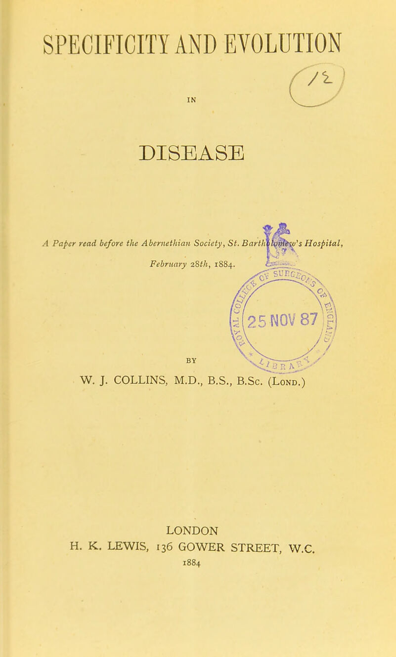 SPECIFICITY AND EVOLUTION DISEASE W. J. COLLINS, M.D., B.S., B.Sc. (Lond.) LONDON H. K. LEWIS, 136 GOWER STREET, W.C. 1884
