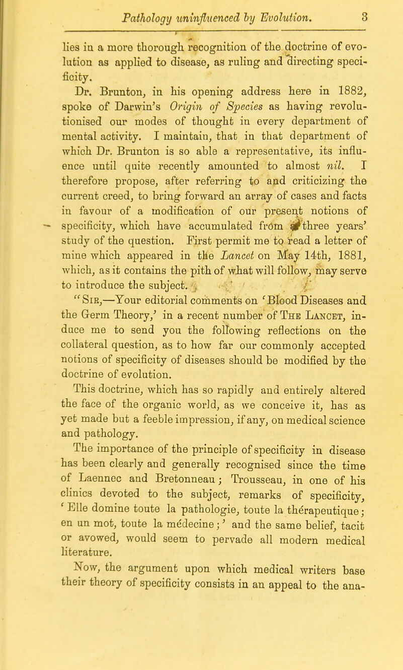 r—■ lies ia a more thorough recognition of the doctrine of evo- lution as applied to disease, as ruling and directing speci- ficity. Dr. Brunton, in his opening address here in 1882, spoke of Darwin's Origin of Species as having revolu- tionised our modes of thought in every department of mental activity. I maintain, that in that department of which Dr, Brunton is so able a representative, its influ- ence until quite recently amounted to almost nil. I therefore propose, after referring to and criticizing the current creed, to bring forward an array of cases and facts in favour of a modification of our present notions of specificity, which have accumulated frOm ijl^three years' study of the question. First permit me tp read a letter of mine which appeared in the Lancet on May 14th, 1881, which, as it contains the pith of what will follow, may servo to introduce the subject. ,  SiE,—Your editorial comments on ^ Blood Diseases and the Germ Theory,' in a recent number of The Lancet, in- duce me to send you the following reflections on the collateral question, as to how far our commonly accepted notions of specificity of diseases should be modified by the doctrine of evolution. This doctrine, which has so rapidly and entirely altered the face of the organic world, as we conceive it, has as yet made but a feeble impression, if any, on medical science and pathology. The importance of the principle of specificity in disease has been clearly and generally recognised since the time of Laennec and Bretonneau; Trousseau, in one of his clinics devoted to the subject, remarks of specificity, ' Elle domine toute la pathologie, toute la therapeutique; en un mot, toute la medecine;' and the same belief, tacit or avowed, would seem to pervade all modern medical literature, Now, the argument upon which medical writers base their theory of specificity consists in an appeal to the ana-