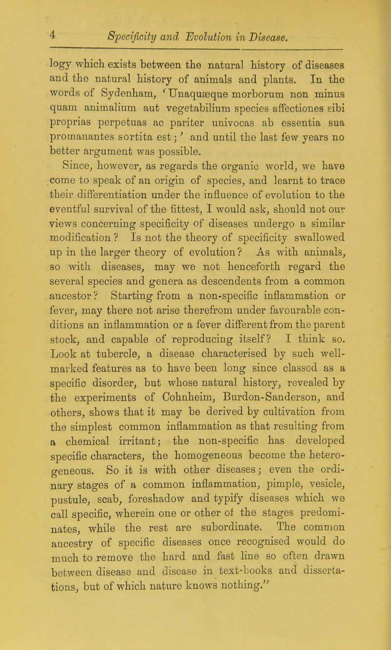 logy which exists between the natural history of diseases and the natural history of animals and plants. In the words of Sydenham, ' Unaqua3que morborum non minus quam aniraalium aut vegetabilium species affectiones eibi proprias perpetuas ac pariter univocas ab essentia sua promanantes sortita est;' and until the last few years no better argument was possible. Since, however, as regards the organic world, we have come to speak of an origin of species, and learnt to trace their differentiation under the influence of evolution to the eventful survival of the fittest, I would ask, should not our views concerning specificity of diseases undergo a similar modification ? Is not the theory of specificity swallowed up in the larger theory of evolution ? As with animals, so with diseases, may we not henceforth regard the several species and genera as descendents from a common ancestor ? Starting from a non-specific inflammation or fever, may there not arise therefrom under favourable con- ditions an inflammation or a fever different from the parent stock, and capable of reproducing itself? I think so. Look at tubercle, a disease characterised by such well- marked features as to have been long since classed as a specific disorder, but whose natural history, revealed by the experiments of Cohnheim, Burden-Sanderson, and others, shows that it may be derived by cultivation from the simplest common inflammation as that resulting from a chemical irritant; the non-specific has developed specific characters, the homogeneous become the hetero- geneous. So it is with other diseases; even the ordi- nary stages of a common inflammation, pimple, vesicle, pustule, scab, foreshadow and typify diseases which we call specific, wherein one or other of the stages predomi- nates, while the rest are subordinate. The common ancestry of specific diseases once recognised would do much to remove the hard and fast line so often drawn between disease and disease in text-books and disserta- tions, but of which nature knows nothing.