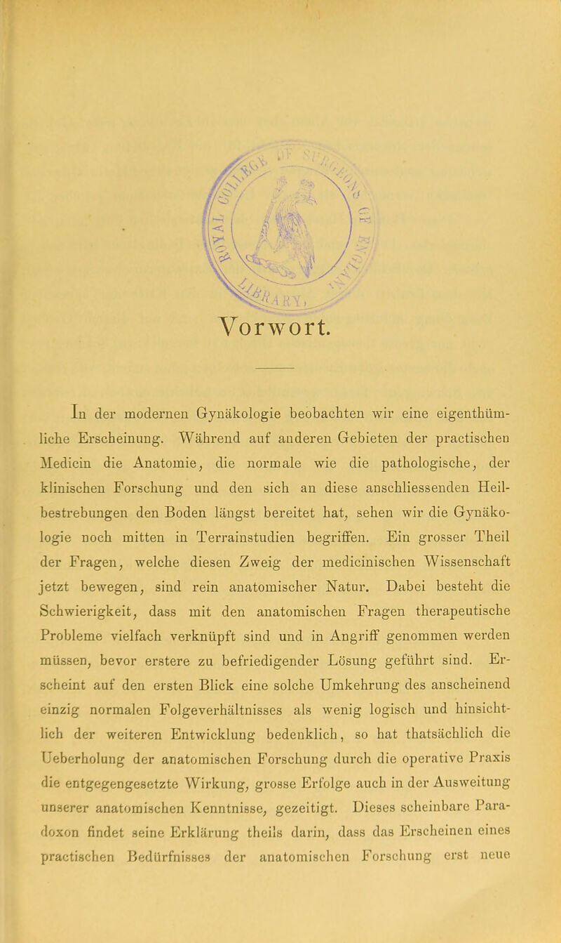 Vorwort. In der modernen Gynäkologie beobachten wir eine eigenthütn- liche Erscheinung. Während auf anderen Gebieten der practischen Medicin die Anatomie, die normale wie die pathologische, der klinischen Forschung und den sich an diese anschliessenden Heil- bestrebungen den Boden längst bereitet hat, sehen wir die Gynäko- logie noch mitten in Terrainstudien begriffen. Ein grosser Theil der Fragen, welche diesen Zweig der medicinischen Wissenschaft jetzt bewegen, sind rein anatomischer Natur. Dabei besteht die Schwierigkeit, dass mit den anatomischen Fragen therapeutische Probleme vielfach verknüpft sind und in Angriff genommen werden müssen, bevor erstere zu befriedigender Lösung geführt sind. Er- scheint auf den ersten Blick eine solche Umkehrung des anscheinend einzig normalen Folgeverhältnisses als wenig logisch und hinsicht- lich der weiteren Entwicklung bedenklich, so hat thatsächlich die Ueberholuug der anatomischen Forschung durch die operative Praxis die entgegengesetzte Wirkung, grosse Erfolge auch in der Ausweitung unserer anatomischen Kenntnisse, gezeitigt. Dieses scheinbare Para- doxon findet seine Erklärung theils darin, dass das Erscheinen eines practischen Bedürfnisses der anatomischen Forschung erst neue