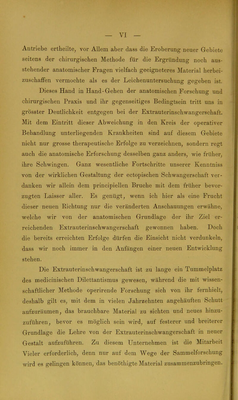 Antriebe ertheilte, vor Allem aber daas die Eroberung neuer Gebiete seitens der chirurgischen Methode für die Ergründung noch aus- stehender anatomischer Fragen vielfach geeigneteres Material herbei- zuschaffen vermochte als es der Leichenuntersuchung gegeben ist. Dieses Hand in Hand-Gehen der anatomischen Forschung und chirurgischen Praxis und ihr gegenseitiges Bedingtsein tritt uns in grösster Deutlichkeit entgegen bei der Extrauterinschwangerschaft. Mit dem Eintritt dieser Abweichung in den Kreis der operativer Behandlung unterliegenden Krankheiten sind auf diesem Gebiete nicht nur grosse therapeutische Erfolge zu verzeichnen, sondern regt auch die anatomische Erforschung desselben ganz anders, wie früher, ihre Schwingen. Ganz wesentliche Fortschritte unserer Kenntniss von der wirklichen Gestaltung der ectopischen Schwangerschaft ver- danken wir allein dem principiellen Bruche mit dem früher bevor- zugten Laisser aller. Es genügt, wenn ich hier als eine Frucht dieser neuen Richtung nur die veränderten Anschauungen erwähne, welche wir von der anatomischen Grundlage der ihr Ziel er- reichenden Extrauterinschwangerschaft gewonnen haben. Doch die bereits erreichten Erfolge dürfen die Einsicht nicht verdunkeln, dass wir noch immer in den Anfängen einer neuen Entwicklung stehen. Die Extrauterinschwangerschaft ist zu lange ein Tummelplatz des medicinischen Dilettantismus gewesen, während die mit wissen- schaftlicher Methode operirende Forschung sich von ihr fernhielt, deshalb gilt es, mit dem in vielen Jahrzehnten angehäuften Schutt aufzuräumen, das brauchbare Material zu sichten und neues hinzu- zuführen, bevor es möglich sein wird, auf festerer und breiterer Grundlage die Lehre von der Extrauterinschwangerschaft in neuer Gestalt aufzuführen. Zu diesem Unternehmen ist die Mitarbeit Vieler erforderlich, denn nur auf dem Wege der Sammelforschung wird es gelingen können, das benöthigte Material zusammenzubringen.