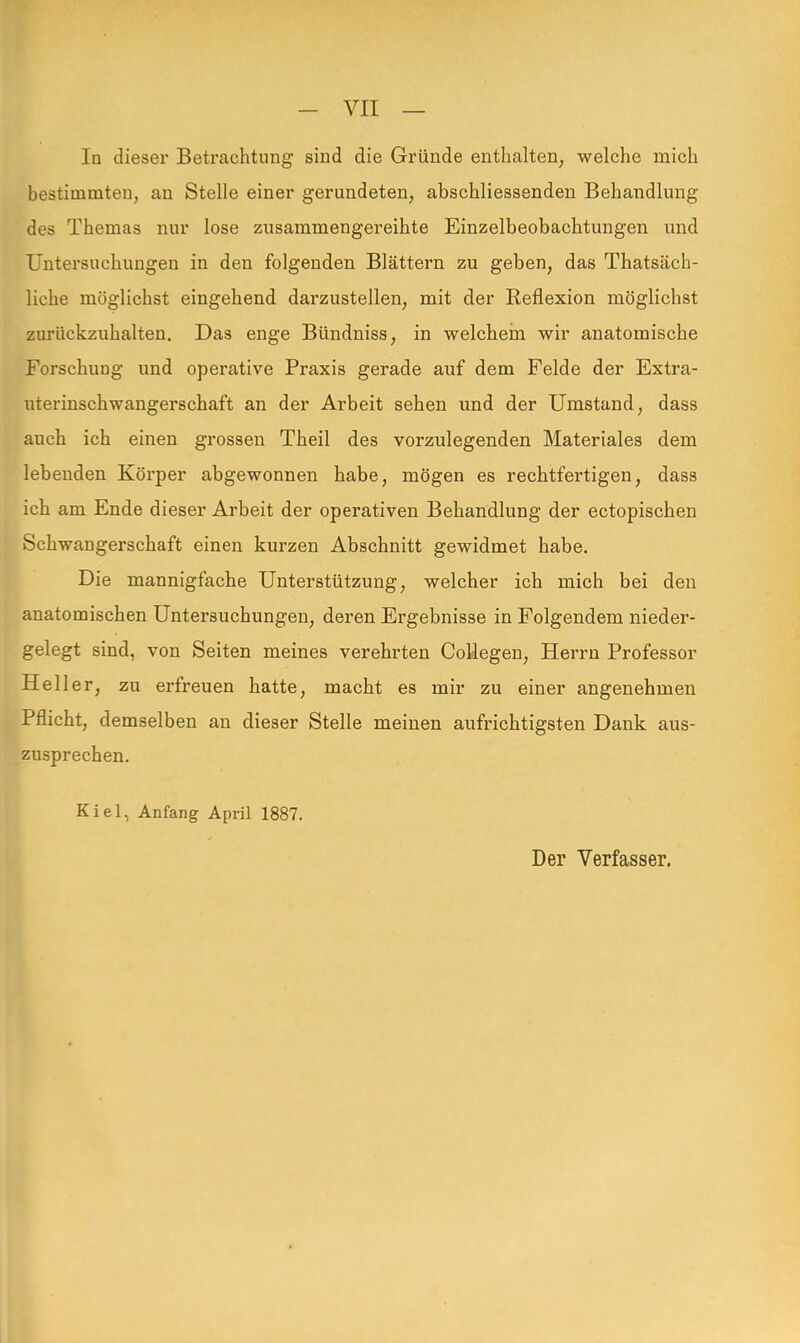 In dieser Betrachtung sind die Gründe enthalten, welche mich bestimmten, an Stelle einer gerundeten, abschliessenden Behandlung des Themas nur lose zusammengereihte Einzelbeobachtungen und Untersuchungen in den folgenden Blättern zu geben, das Tatsäch- liche möglichst eingehend darzustellen, mit der Reflexion möglichst zurückzuhalten. Das enge Bündniss, in welchem wir anatomische Forschung und operative Praxis gerade auf dem Felde der Extra- uterinschwangerschaft an der Arbeit sehen und der Umstand, dass auch ich einen grossen Theil des vorzulegenden Materiales dem lebenden Körper abgewonnen habe, mögen es rechtfertigen, dass ich am Ende dieser Arbeit der operativen Behandlung der ectopischen Schwangerschaft einen kurzen Abschnitt gewidmet habe. Die mannigfache Unterstützung, welcher ich mich bei den anatomischen Untersuchungen, deren Ergebnisse in Folgendem nieder- gelegt sind, von Seiten meines verehrten Collegen, Herrn Professor Heller, zu erfreuen hatte, macht es mir zu einer angenehmen Pflicht, demselben an dieser Stelle meinen aufrichtigsten Dank aus- zusprechen. Kiel, Anfang April 1887.