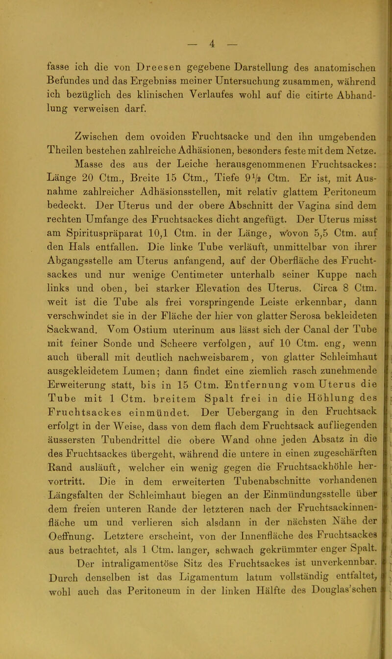 fasse ich die von Dreesen gegebene Darstellung des anatomischen Befundes und das Ergebniss meiner Untersuchung zusammen, während ich bezüglich des klinischen Verlaufes wohl auf die citirte Abhand- lung verweisen darf. Zwischen dem ovoiden Fruchtsacke und den ihn umgebenden Theilen bestehen zahlreiche Adhäsionen, besonders feste mit dem Netze. Masse des aus der Leiche herausgenommenen Fruchtsackes: Länge 20 Ctm., Breite 15 Ctm., Tiefe 9^2 Ctm. Er ist, mit Aus- nahme zahlreicher Adhäsionsstellen, mit relativ glattem Peritoneum bedeckt. Der Uterus und der obere Abschnitt der Vagina sind dem rechten Umfange des Fruchtsackes dicht angefügt. Der Uterus misst am Spirituspräparat 10,1 Ctm. in der Länge, wovon 5,5 Ctm. auf den Hals entfallen. Die linke Tube verläuft, unmittelbar von ihrer Abgangsstelle am Uterus anfangend, auf der Oberfläche des Frucht- sackes und nur wenige Centimeter unterhalb seiner Kuppe nach links und oben, bei starker Elevation des Uterus. Circa 8 Ctm. weit ist die Tube als frei vorspringende Leiste erkennbar, dann verschwindet sie in der Fläche der hier von glatter Serosa bekleideten Sackwand. Vom Ostium uterinum aus lässt sich der Canal der Tube mit feiner Sonde und Scheere verfolgen, auf 10 Ctm. eng, wenn auch überall mit deutlich nachweisbarem, von glatter Schleimhaut ausgekleidetem Lumen; dann findet eine ziemlich rasch zunehmende Erweiterung statt, bis in 15 Ctm. Entfernung vom Uterus die Tube mit 1 Ctm. breitem Spalt frei in die Höhlung des Fruchtsackes einmündet. Der Uebergang in den Fruchtsack erfolgt in der Weise, dass von dem flach dem Fruchtsack aufliegenden äussersten Tubendrittel die obere Wand ohne jeden Absatz in die des Fruchtsackes übergeht, während die untere in einen zugeschärften Rand ausläuft, welcher ein wenig gegen die Fruchtsackhöhle her- vortritt. Die in dem erweiterten Tubenabschnitte vorhandenen Längsfalten der Schleimhaut biegen an der Einmündungssteile über dem freien unteren Rande der letzteren nach der Fruchtsackinnen- fiäche um und verlieren sich alsdann in der nächsten Nähe der Oeffnung. Letztere erscheint, von der Innenfläche des Fruchtsackes aus betrachtet, als 1 Ctm. langer, schwach gekrümmter enger Spalt. Der intraligamentöse Sitz des Fruchtsackes ist unverkennbar. Durch denselben ist das Ligamentum latum vollständig entfaltet, wohl auch das Peritoneum in der linken Hälfte des Douglas'schen