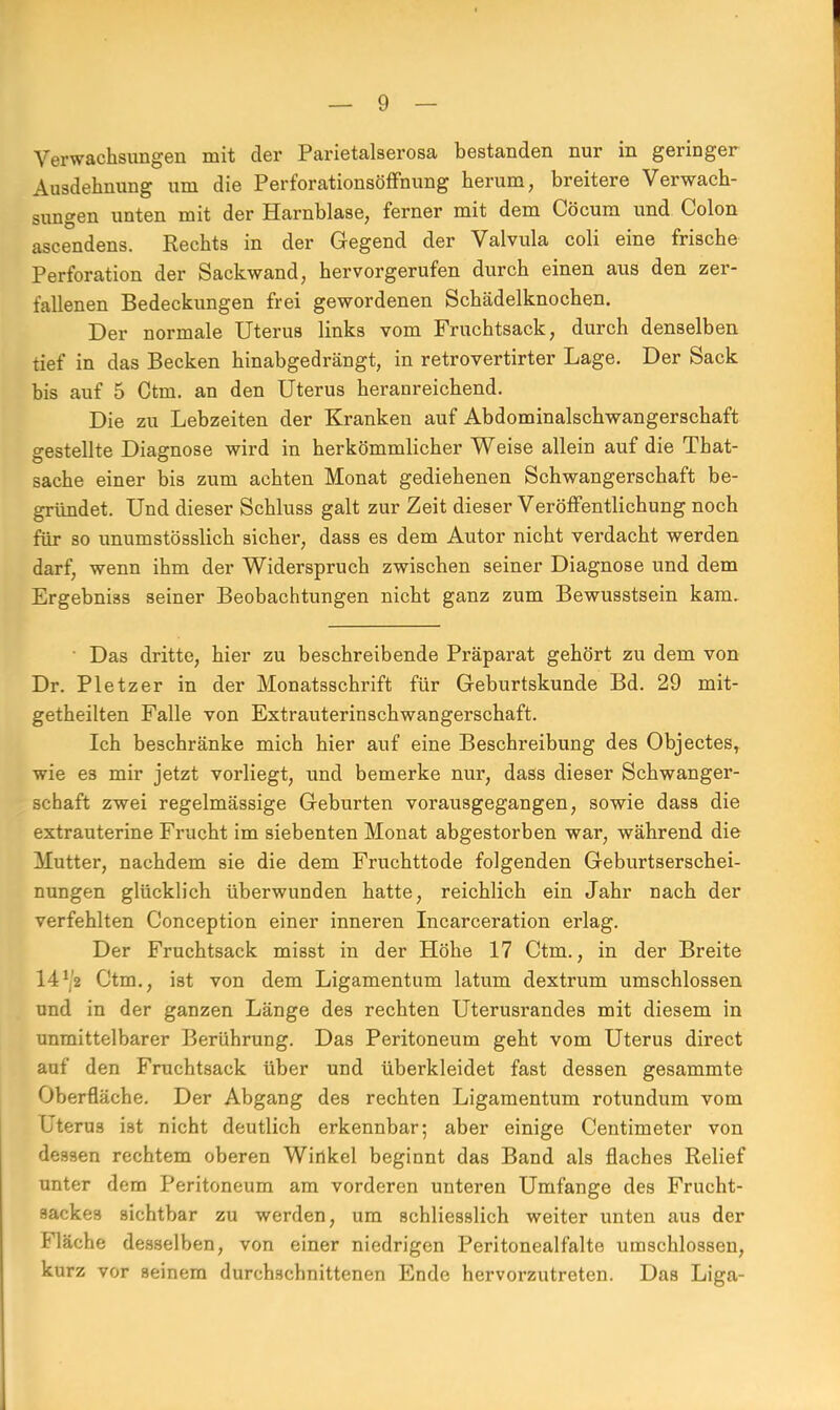 Verwachsungen mit der Parietalserosa bestanden nur in geringer Ausdehnung um die Perforationsöffnung herum, breitere Verwach- sungen unten mit der Harnblase, ferner mit dem Cöcum und Colon ascendens. Rechts in der Gegend der Valvula coli eine frische Perforation der Sackwand, hervorgerufen durch einen aus den zer- fallenen Bedeckungen frei gewordenen Schädelknochen. Der normale Uterus links vom Fruchtsack, durch denselben tief in das Becken hinabgedrängt, in retrovertirter Lage. Der Sack bis auf 5 Ctm. an den Uterus heranreichend. Die zu Lebzeiten der Kranken auf Abdominalschwangerschaft gestellte Diagnose wird in herkömmlicher Weise allein auf die That- sache einer bis zum achten Monat gediehenen Schwangerschaft be- gründet. Und dieser Schluss galt zur Zeit dieser Veröffentlichung noch für so unumstösslich sicher, dass es dem Autor nicht verdacht werden darf, wenn ihm der Widerspruch zwischen seiner Diagnose und dem Ergebniss seiner Beobachtungen nicht ganz zum Bewusstsein kam. Das dritte, hier zu beschreibende Präparat gehört zu dem von Dr. Pietzer in der Monatsschrift für Geburtskunde Bd. 29 mit- getheilten Falle von Extrauterinschwangerschaft. Ich beschränke mich hier auf eine Beschreibung des Objectes, wie es mir jetzt vorliegt, und bemerke nur, dass dieser Schwanger- schaft zwei regelmässige Geburten vorausgegangen, sowie dass die extrauterine Frucht im siebenten Monat abgestorben war, während die Mutter, nachdem sie die dem Fruchttode folgenden Geburtserschei- nungen glücklich überwunden hatte, reichlich ein Jahr nach der verfehlten Conception einer inneren Incarceration erlag. Der Fruchtsack misst in der Höhe 17 Ctm., in der Breite 14J,2 Ctm., ist von dem Ligamentum latum dextrum umschlossen und in der ganzen Länge des rechten Uterusrandes mit diesem in unmittelbarer Berührung. Das Peritoneum geht vom Uterus direct auf den Fruchtsack über und überkleidet fast dessen gesammte Oberfläche. Der Abgang des rechten Ligamentum rotundum vom Uterus ist nicht deutlich erkennbar; aber einige Centimeter von dessen rechtem oberen Winkel beginnt das Band als flaches Relief unter dem Peritoneum am vorderen unteren Umfange des Frucht- sackes sichtbar zu werden, um schliesslich weiter unten aus der Fläche desselben, von einer niedrigen Peritonealfalte umschlossen, kurz vor seinem durchschnittenen Ende hervorzutreten. Das Liga-