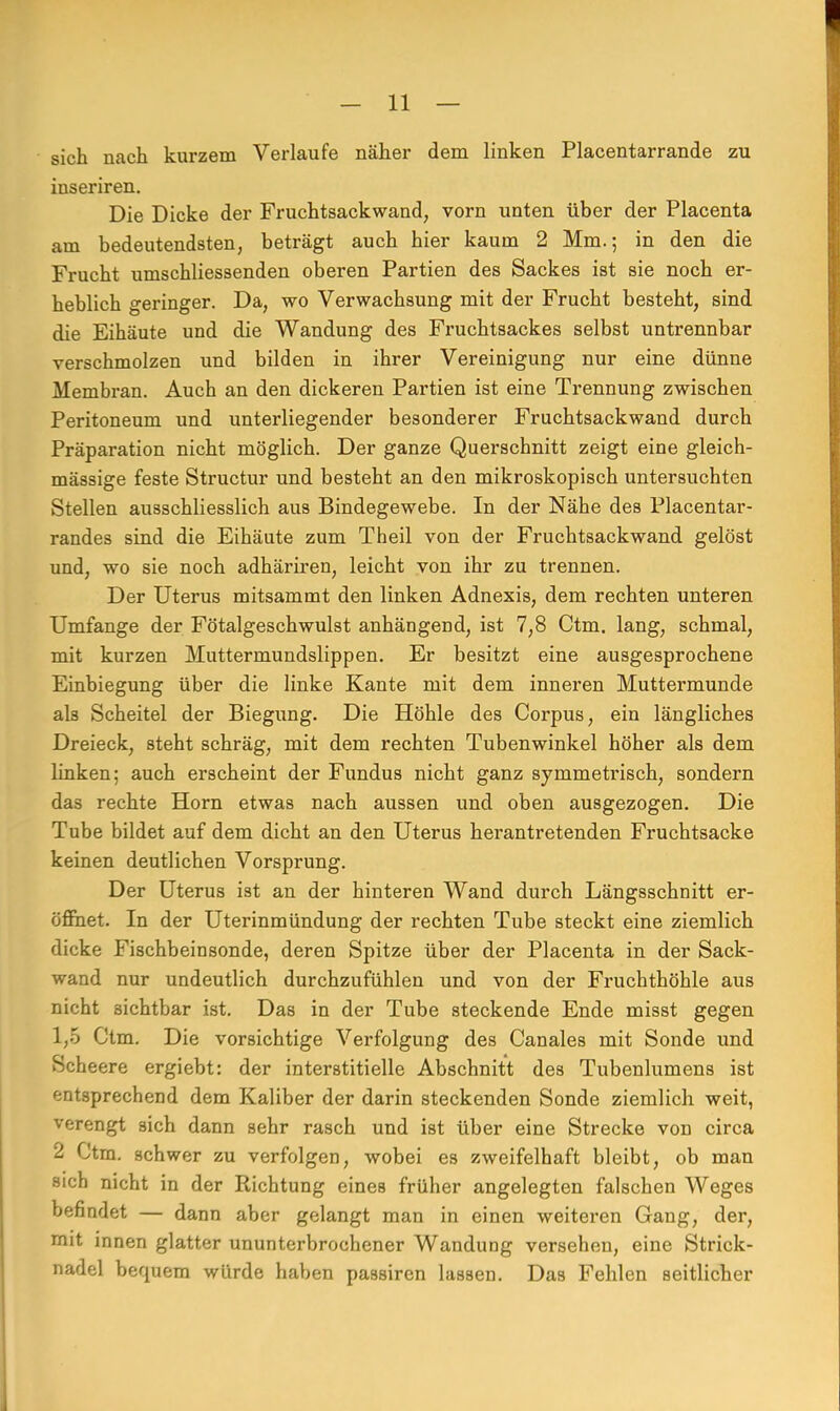 sich nach kurzem Verlaufe näher dem linken Placentarrande zu inseriren. Die Dicke der Fruchtsackwand, vorn unten über der Placenta am bedeutendsten, beträgt auch hier kaum 2 Mm.; in den die Frucht umschliessenden oberen Partien des Sackes ist sie noch er- heblich geringer. Da, wo Verwachsung mit der Frucht besteht, sind die Eihäute und die Wandung des Fruchtsackes selbst untrennbar verschmolzen und bilden in ihrer Vereinigung nur eine dünne Membran. Auch an den dickeren Partien ist eine Trennung zwischen Peritoneum und unterliegender besonderer Fruchtsackwand durch Präparation nicht möglich. Der ganze Querschnitt zeigt eine gleich- mässige feste Structur und besteht an den mikroskopisch untersuchten Stellen ausschliesslich aus Bindegewebe. In der Nähe des Placentar- randes sind die Eihäute zum Theil von der Fruchtsackwand gelöst und, wo sie noch adhäriren, leicht von ihr zu trennen. Der Uterus mitsammt den linken Adnexis, dem rechten unteren Umfange der Fötalgeschwulst anhängend, ist 7,8 Ctm. lang, schmal, mit kurzen Muttermundslippen. Er besitzt eine ausgesprochene Einbiegung über die linke Kante mit dem inneren Muttermunde als Scheitel der Biegung. Die Höhle des Corpus, ein längliches Dreieck, steht schräg, mit dem rechten Tubenwinkel höher als dem linken; auch erscheint der Fundus nicht ganz symmeü'isch, sondern das rechte Horn etwas nach aussen und oben ausgezogen. Die Tube bildet auf dem dicht an den Uterus herantretenden Fruchtsacke keinen deutlichen Vorsprung. Der Uterus ist an der hinteren Wand durch Längsschnitt er- öffnet. In der Uterinmündung der rechten Tube steckt eine ziemlich dicke Fischbeinsonde, deren Spitze über der Placenta in der Sack- wand nur undeutlich durchzufühlen und von der Fruchthöhle aus nicht sichtbar ist. Das in der Tube steckende Ende misst gegen 1,5 Ctm. Die vorsichtige Verfolgung des Canales mit Sonde und Scheere ergiebt: der interstitielle Abschnitt des Tubenlumens ist entsprechend dem Kaliber der darin steckenden Sonde ziemlich weit, verengt sich dann sehr rasch und ist über eine Strecke von circa 2 Ctm. schwer zu verfolgen, wobei es zweifelhaft bleibt, ob man sich nicht in der Richtung eines früher angelegten falschen Weges befindet — dann aber gelangt man in einen weiteren Gang, der, mit innen glatter ununterbrochener Wandung versehen, eine Strick- nadel bequem würde haben passiren lassen. Das Fehlen seitlicher