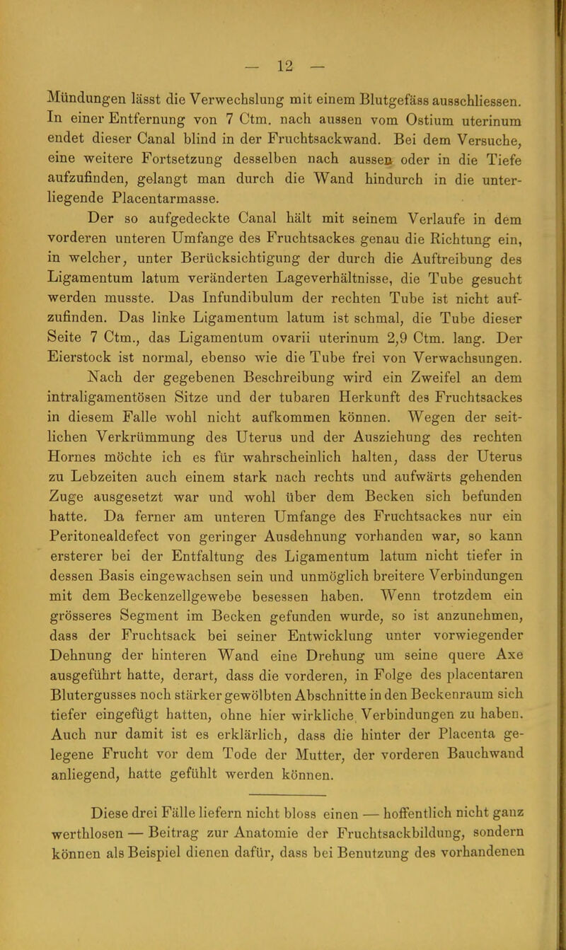 Mündungen lässt die Verwechslung mit einem Blutgefäss ausschliessen. In einer Entfernung von 7 Ctm. nach aussen vom Ostium uterinum endet dieser Canal blind in der Fruchtsack wand. Bei dem Versuche, eine weitere Fortsetzung desselben nach aussea oder in die Tiefe aufzufinden, gelangt man durch die Wand hindurch in die unter- liegende Placentarmasse. Der so aufgedeckte Canal hält mit seinem Verlaufe in dem vorderen unteren Umfange des Fruchtsackes genau die Richtung ein, in welcher, unter Berücksichtigung der durch die Auftreibung des Ligamentum latum veränderten Lageverhältnisse, die Tube gesucht werden musste. Das Infundibulum der rechten Tube ist nicht auf- zufinden. Das linke Ligamentum latum ist schmal, die Tube dieser Seite 7 Ctm., das Ligamentum ovarii uterinum 2,9 Ctm. lang. Der Eierstock ist normal, ebenso wie die Tube frei von Verwachsungen. Nach der gegebenen Beschreibung wird ein Zweifel an dem intraligamentösen Sitze und der tubaren Herkunft des Fruchtsackes in diesem Falle wohl nicht aufkommen können. Wegen der seit- lichen Verkrümmung des Uterus und der Ausziehung des rechten Hornes möchte ich es für wahrscheinlich halten, dass der Uterus zu Lebzeiten auch einem stark nach rechts und aufwärts gehenden Zuge ausgesetzt war und wohl über dem Becken sich befunden hatte. Da ferner am unteren Umfange des Fruchtsackes nur ein Peritonealdefect von geringer Ausdehnung vorhanden war, so kann ersterer bei der Entfaltung des Ligamentum latum nicht tiefer in dessen Basis eingewachsen sein und unmöglich breitere Verbindungen mit dem Beckenzellgewebe besessen haben. Wenn trotzdem ein grösseres Segment im Becken gefunden wurde, so ist anzunehmen, dass der Fruchtsack bei seiner Entwicklung unter vorwiegender Dehnung der hinteren Wand eine Drehung um seine quere Axe ausgeführt hatte, derart, dass die vorderen, in Folge des placentaren Blutergusses noch stärker gewölbten Abschnitte in den Beckenraum sich tiefer eingefügt hatten, ohne hier wirkliche Verbindungen zu haben. Auch nur damit ist es erklärlich, dass die hinter der Placenta ge- legene Frucht vor dem Tode der Mutter, der vorderen Bauchwand anliegend, hatte gefühlt werden können. Diese drei Fälle liefern nicht bloss einen — hoffentlich nicht ganz werthlosen — Beitrag zur Anatomie der Fruchtsackbildung, sondern können als Beispiel dienen dafür, dass bei Benutzung des vorhandenen