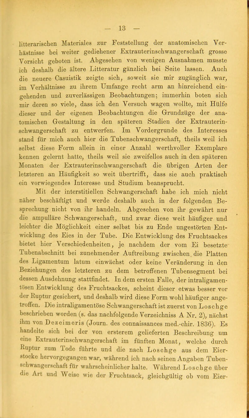 litterarischen Materiales zur Feststellung der anatomischen Ver- hästnisse bei weiter gediehener Extrauterinschwangerschaft grosse Vorsicht geboten ist. Abgesehen von wenigen Ausnahmen musste ich deshalb die ältere Litteratur gänzlich bei Seite lassen. Auch die neuere Casuistik zeigte sich, soweit sie mir zugänglich war, im Verhältnisse zu ihrem Umfange recht arm an hinreichend ein- gehenden und zuverlässigen Beobachtungen; immerhin boten sich mir deren so viele, dass ich den Versuch wagen wollte, mit Hülfe dieser und der eigenen Beobachtungen die Grundzüge der ana- tomischen Gestaltung in den späteren Stadien der Extrauterin- schwangerschaft zu entwerfen. Im Vordergrunde des Interesses stand für mich auch hier die Tubenschwangerschaft, theils weil ich selbst diese Form allein in einer Anzahl werthvoller Exemplare kennen gelernt hatte, theils weil sie zweifellos auch in den späteren Monaten der Extrauterinschwangerschaft die übrigen Arten der letzteren an Häufigkeit so weit übertrifft, dass sie auch praktisch ein vorwiegendes Interesse und Studium beansprucht. Mit der interstitiellen Schwangerschaft habe ich mich nicht näher beschäftigt und werde deshalb auch in der folgenden Be- sprechung nicht von ihr handeln. Abgesehen von ihr gewährt nur die ampulläre Schwangerschaft, und zwar diese weit häufiger und leichter die Möglichkeit einer selbst bis zu Ende ungestörten Ent- wicklung des Eies in der Tube. Die Entwicklung des Fruchtsackes bietet hier Verschiedenheiten, je nachdem der vom Ei besetzte Tubenabschnitt bei zunehmender Auftreibung zwischen, die Platten de3 Ligamentum latum einwächst oder keine Veränderung in den Beziehungen des letzteren zu dem betroffenen Tubensegment bei dessen Ausdehnung stattfindet. In dem ersten Falle, der intraligamen- tösen Entwicklung des Fruchtsackes, scheint dieser etwas besser vor der Ruptur gesichert, und deshalb wird diese Form wohl häufiger ange- troffen. Die intraligamentöse Schwangerschaft ist zuerst von Loschge beschrieben worden (s. das nachfolgende Verzeichniss A Nr. 2), nächst ihm von Dezeimeris (Journ. des connaissances med.-chir. 1836). Es handelte sich bei der von ersterem gelieferten Beschreibung um eine Extrauterinschwangerschaft im fünften Monat, welche durch Ruptur zum Tode führte und die nach Loschge aus dem Eier- stocke hervorgegangen war, während ich nach seinen Angaben Tuben- schwangerschaft für wahrscheinlicher halte. Während Loschge über die Art und Weise wie der Fruchtsack, gleichgültig ob vom Eier-