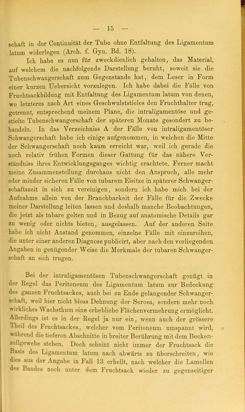 schaft in der Continuität der Tube ohne Entfaltung des Ligamentum latum widerlegen (Arch. f. Gyn. Bd. 18). Ich habe es nun für zweckdienlich gehalten, das Material, auf welchem die nachfolgende Darstellung beruht, soweit sie die Tubenschwangerschaft zum Gegenstande hat, dem Leser in Form einer kurzen Uebersicht vorzulegen. Ich habe dabei die Fälle von Fruchtsackbildung mit Entfaltung des Ligamentum latum von denen, wo letzteres nach Art eines Geschwulststieles den Fruchthalter trug, getrennt, entsprechend meinem Plane, die intraligamentöse und ge- stielte Tubenschwangerschaft der späteren Monate gesondert zu be- handeln. In das Verzeichniss A der Fälle von intraligamentöser Schwangerschaft habe ich einige aufgenommen, in welchen die Mitte der Schwangerschaft noch kaum erreicht war, weil ich gerade die noch relativ frühen Formen dieser Gattung für das nähere Ver- ständniss ihres Entwicklungsganges wichtig erachtete. Ferner macht meine Zusammenstellung durchaus nicht den Anspruch, alle mehr oder minder sicheren Fälle von tubarem Eisitze in späterer Schwanger- schaftszeit in sich zu vereinigen, sondern ich habe mich bei der Aufnahme allein von der Brauchbarkeit der Fälle für die Zwecke meiner Darstellung leiten lassen und deshalb manche Beobachtungen, die jetzt ah tubare gelten und in Bezug auf anatomische Details gar zu wenig oder nichts bieten, ausgelassen. Auf der anderen Seite habe ich nicht Anstand genommen, einzelne Fälle mit einzureihen, die unter einer anderen Diagnose publicirt, aber nach den vorliegenden Angaben in genügender Weise die Merkmale der tubaren Schwanger- schaft an sich trugen. Bei der intraligamentösen Tubenschwangerschaft genügt in der Regel das Peritoneum des Ligamentum latum zur Bedeckung des ganzen Fruchtsackes, auch bei zu Ende gelangender Schwanger- schaft, weil hier nicht bloss Dehnung der Serosa, sondern mehr noch wirkliches Wachsthum eine erhebliche Flächenvermehrung ermöglicht. Allerdings ist es in der Regel ja nur ein, wenn auch der grössere Theil des Fruchtsackes, welcher vom Peritoneum umspannt wird, während die tieferen Abschnitte in breiter Berührung mit dem Becken- zellgewebe stehen. Doch scheint nicht immer der Fruchtsack die Basirs des Ligamentum latum nach abwärts zu überschreiten, wie dies aus der Angabe in Fall 13 erhellt, nach welcher die Lamellen des Bandes noch unter dem Fruchtsack wieder zu gegenseitiger