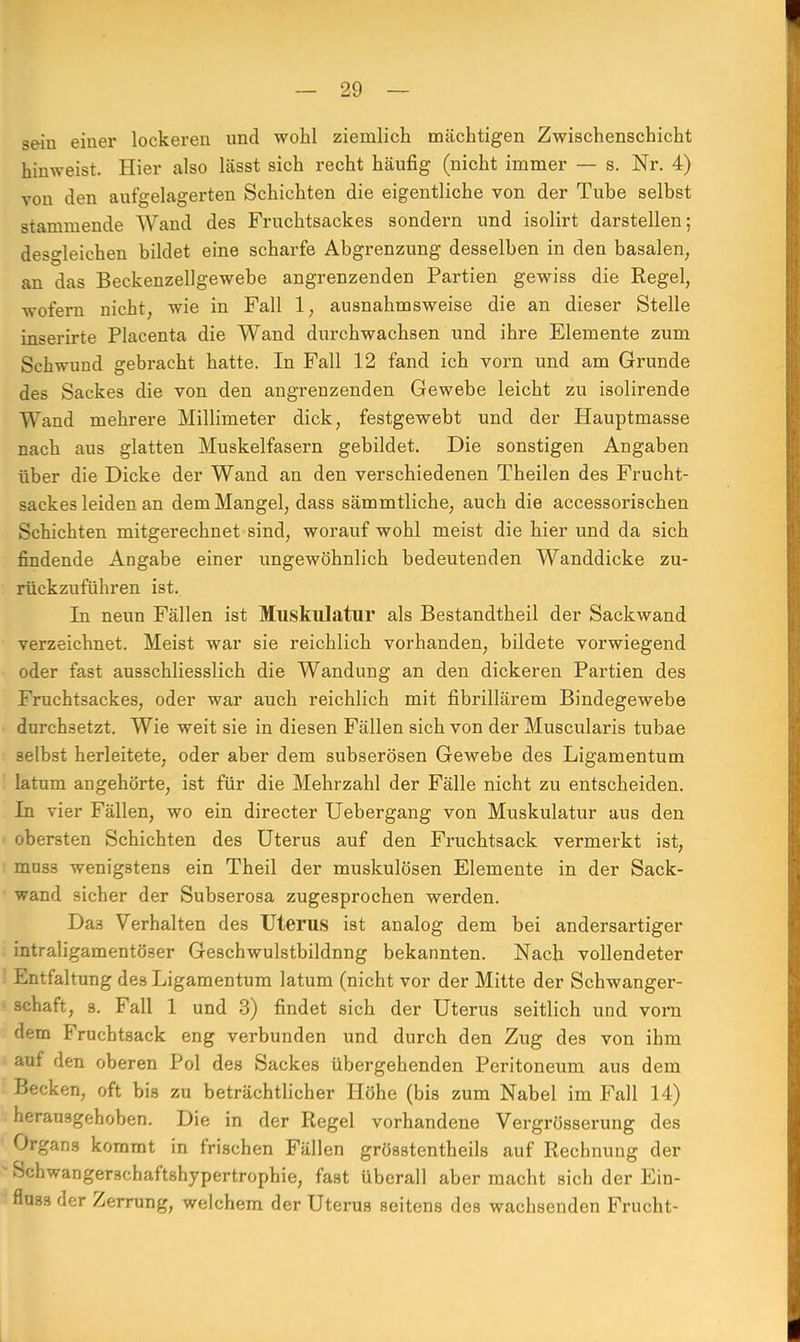 sein einer lockeren und wohl ziemlich mächtigen Zwischenschicht hinweist. Hier also lässt sich recht häufig (nicht immer — s. Nr. 4) von den aufgelagerten Schichten die eigentliche von der Tube selbst stammende Wand des Fruchtsackes sondern und isolirt darstellen; desgleichen bildet eine scharfe Abgrenzung desselben in den basalen, an das Beckenzellgewebe angrenzenden Partien gewiss die Regel, wofern nicht, wie in Fall 1, ausnahmsweise die an dieser Stelle inserirte Placenta die Wand durchwachsen und ihre Elemente zum Schwund gebracht hatte. In Fall 12 fand ich vorn und am Grunde des Sackes die von den angrenzenden Gewebe leicht zu isolirende Wand mehrere Millimeter dick, festgewebt und der Hauptmasse nach aus glatten Muskelfasern gebildet. Die sonstigen Angaben über die Dicke der Wand an den verschiedenen Theilen des Frucht- sackes leiden an dem Mangel, dass sämmtliche, auch die accessorischen Schichten mitgerechnet sind, worauf wohl meist die hier und da sich findende Angabe einer ungewöhnlich bedeutenden Wanddicke zu- rückzuführen ist. In neun Fällen ist Muskulatur als Bestandtheil der Sackwand verzeichnet. Meist war sie reichlich vorhanden, bildete vorwiegend oder fast ausschliesslich die Wandung an den dickeren Partien des Fruchtsackes, oder war auch reichlich mit fibrillärem Bindegewebe durchsetzt. Wie weit sie in diesen Fällen sich von der Muscularis tubae selbst herleitete, oder aber dem subserösen Gewebe des Ligamentum latum angehörte, ist für die Mehrzahl der Fälle nicht zu entscheiden. In vier Fällen, wo ein directer Uebergang von Muskulatur aus den obersten Schichten des Uterus auf den Fruchtsack vermerkt ist, muss wenigstens ein Theil der muskulösen Elemente in der Sack- wand sicher der Subserosa zugesprochen werden. Da3 Verhalten des Uterus ist analog dem bei andersartiger intraligamentöser Geschwulstbildnng bekannten. Nach vollendeter Entfaltung des Ligamentum latum (nicht vor der Mitte der Schwanger- schaft, s. Fall 1 und 3) findet sich der Uterus seitlich und vorn dem Fruchtsack eng verbunden und durch den Zug des von ihm auf den oberen Pol des Sackes übergehenden Peritoneum aus dem Becken, oft bis zu beträchtlicher Höhe (bis zum Nabel im Fall 14) herausgehoben. Die in der Regel vorhandene Vergrösserung des Organs kommt in frischen Fällen grösstenteils auf Rechnung der Schwangerschaftshypertrophie, fast überall aber macht sich der Ein- flu3s der Zerrung, welchem der Uterus seitens des wachsenden Frucht-