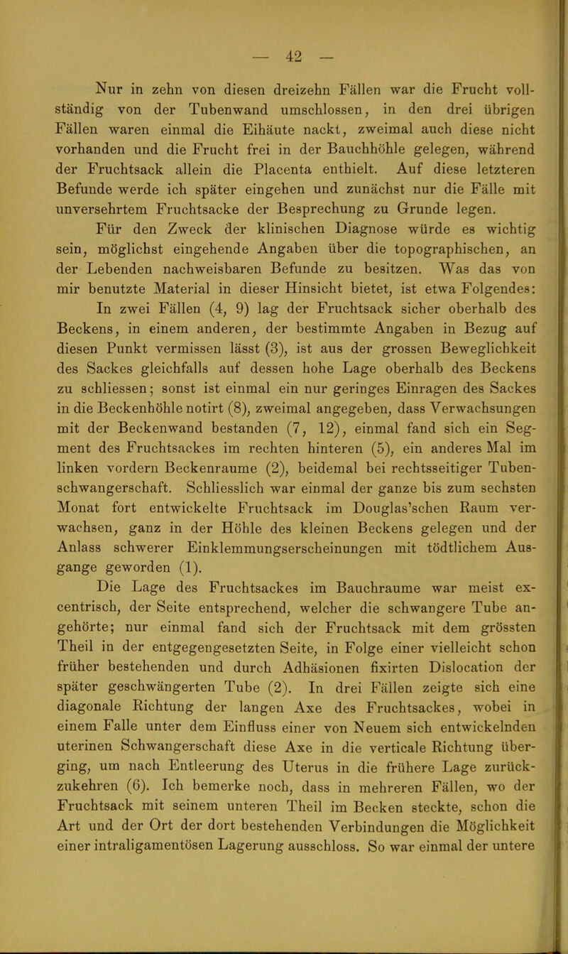 Nur in zehn von diesen dreizehn Fällen war die Frucht voll- ständig von der Tubenwand umschlossen, in den drei übrigen Fällen waren einmal die Eihäute nackt, zweimal auch diese nicht vorhanden und die Frucht frei in der Bauchhöhle gelegen, während der Fruchtsack allein die Placenta enthielt. Auf diese letzteren Befunde werde ich später eingehen und zunächst nur die Fälle mit unversehrtem Fruchtsacke der Besprechung zu Grunde legen. Für den Zweck der klinischen Diagnose würde es wichtig sein, möglichst eingehende Angaben über die topographischen, an der Lebenden nachweisbaren Befunde zu besitzen. Was das von mir benutzte Material in dieser Hinsicht bietet, ist etwa Folgendes: In zwei Fällen (4, 9) lag der Fruchtsack sicher oberhalb des Beckens, in einem anderen, der bestimmte Angaben in Bezug auf diesen Punkt vermissen lässt (3), ist aus der grossen Beweglichkeit des Sackes gleichfalls auf dessen hohe Lage oberhalb des Beckens zu schliessen; sonst ist einmal ein nur geringes Einragen des Sackes in die Beckenhöhle notirt (8), zweimal angegeben, dass Verwachsungen mit der Beckenwand bestanden (7, 12), einmal fand sich ein Seg- ment des Fruchtsackes im rechten hinteren (5), ein anderes Mal im linken vordem Beckenraume (2), beidemal bei rechtsseitiger Tuben- schwangerschaft. Schliesslich war einmal der ganze bis zum sechsten Monat fort entwickelte Fruchtsack im Donglas'schen Raum ver- wachsen, ganz in der Höhle des kleinen Beckens gelegen und der Anlass schwerer Einklemmungserscheinungen mit tödtlichem Aus- gange geworden (1). Die Lage des Fruchtsackes im Bauchraume war meist ex- centrisch, der Seite entsprechend, welcher die schwangere Tube an- gehörte; nur einmal fand sich der Fruchtsack mit dem grössten Theil in der entgegengesetzten Seite, in Folge einer vielleicht schon früher bestehenden und durch Adhäsionen fixirten Dislocation der später geschwängerten Tube (2). In drei Fällen zeigte sich eine diagonale Richtung der langen Axe des Fruchtsackes, wobei in einem Falle unter dem Einfluss einer von Neuem sich entwickelnden uterinen Schwangerschaft diese Axe in die verticale Richtung über- ging, um nach Entleerung des Uterus in die frühere Lage zurück- zukehren (6). Ich bemerke noch, dass in mehreren Fällen, wo der Fruchtsack mit seinem unteren Theil im Becken steckte, schon die Art und der Ort der dort bestehenden Verbindungen die Möglichkeit einer intraligamentösen Lagerung ausschloss. So war einmal der untere