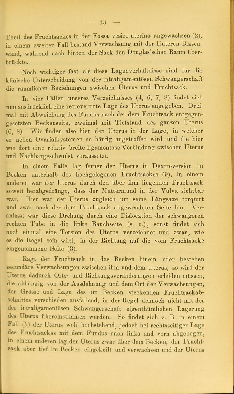 Theil des Fruchtsackes in der Fossa vesico uterina angewachsen (2), in einem zweiten Fall bestand Verwachsung mit der hinteren Blasen- wand, während nach hinten der Sack den Douglas'schen Raum über- brückte. Noch wichtiger fast als diese Lagenverhältnisse sind für die klinische Unterscheidung von der intraligamentösen Schwangerschaft die räumlichen Beziehungen zwischen Uterus und Fruchtsack. In vier Fällen unseres Verzeichnisses (4, 6, 7, 8) findet sich nun ausdrücklich eine retrovertirte Lage des Uterus angegeben. Drei- mal mit Abweichung des Fundus nach der dem Fruchtsack entgegen- gesetzten Beckenseite, zweimal mit Tiefstand des ganzen Uterus (6, 8). Wir finden also hier den Uterus in der Lage, in welcher er neben Ovarialkystomen so häufig angetroffen wird und die hier wie dort eine relativ breite ligamentöse Verbindung zwischen Uterus und Nachbargeschwulst voraussetzt. In einem Falle lag ferner der Uterus in Dextroversion im Becken unterhalb des hochgelegenen Fruchtsackes (9), in einem anderen war der Uterus durch den über ihm liegenden Fruchtsack soweit herabgedrängt, dass der Muttermund in der Vulva sichtbar war. Hier war der Uterus zugleich um seine Längsaxe torquirt und zwar nach der dem Fruchtsack abgewendeten Seite hin. Ver- anlasst war diese Drehung durch eine Dislocation der schwangeren rechten Tube in die linke Bauchseite (s. o.), sonst findet sich noch einmal eine Torsion des Uterus verzeichnet und zwar, wie es die Regel sein wird, in der Richtung auf die vom Fruchtsacke eingenommene Seite (3). Ragt der Fruchtsack in das Becken hinein oder bestehen secundäre Verwachsungen zwischen ihm und dem Uterus, so wird der Uterus dadurch Orts- und Richtungsveränderungen erleiden müssen, die abhängig von der Ausdehnung und dem Ort der Verwachsungen, der Grösse und Lage des im Becken steckenden Fruchtsackab- schnittes verschieden ausfallend, in der Regel dennoch nicht mit der der intraligamentösen Schwangerschaft eigenthümlichen Lagerung des Uterus übereinstimmen werden. So findet sich z. B. in einem Fall (5) der Uterus wohl hochstehend, jedoch bei rechtsseitiger Lage des Fruchtsackes mit dem Fundus nach links und vorn abgebogen, in einem anderen lag der Uterus zwar über dem Becken, der Frucht- Back aber tief im Becken eingekeilt und verwachsen und der Uterus