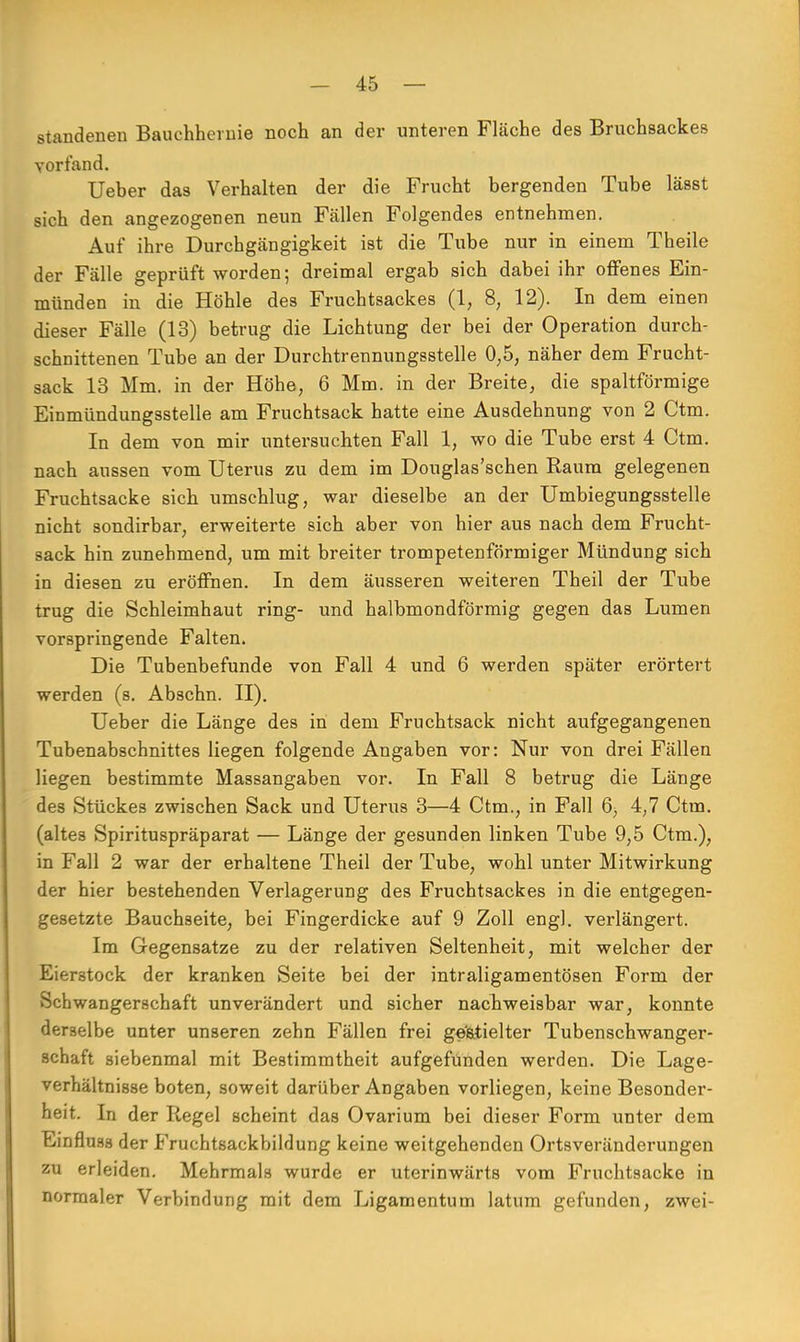 standenen Bauchherme noch an der unteren Fläche des Bruchsackes vorfand. Ueber das Verhalten der die Frucht bergenden Tube lässt sich den angezogenen neun Fällen Folgendes entnehmen. Auf ihre Durchgängigkeit ist die Tube nur in einem Theile der Fälle geprüft worden; dreimal ergab sich dabei ihr offenes Ein- münden in die Höhle des Fruchtsackes (1, 8, 12). In dem einen dieser Fälle (13) betrug die Lichtung der bei der Operation durch- schnittenen Tube an der Durchtrennungsstelle 0,5, näher dem Frucht- sack 13 Mm. in der Höhe, 6 Mm. in der Breite, die spaltförmige Einmündungssteile am Fruchtsack hatte eine Ausdehnung von 2 Ctm. In dem von mir untersuchten Fall 1, wo die Tube erst 4 Ctm. nach aussen vom Uterus zu dem im Douglas'schen Raum gelegenen Fruchtsacke sich umschlug, war dieselbe an der Umbiegungsstelle nicht sondirbar, erweiterte sich aber von hier aus nach dem Frucht- sack hin zunehmend, um mit breiter trompetenförmiger Mündung sich in diesen zu eröffnen. In dem äusseren weiteren Theil der Tube trug die Schleimhaut ring- und halbmondförmig gegen das Lumen vorspringende Falten. Die Tubenbefunde von Fall 4 und 6 werden später erörtert werden (s. Abschn. II). Ueber die Länge des in dem Fruchtsack nicht aufgegangenen Tubenabschnittes liegen folgende Angaben vor: Nur von drei Fällen liegen bestimmte Massangaben vor. In Fall 8 betrug die Länge des Stückes zwischen Sack und Uterus 3—4 Ctm., in Fall 6, 4,7 Ctm. (altes Spirituspräparat — Länge der gesunden linken Tube 9,5 Ctm.), in Fall 2 war der erhaltene Theil der Tube, wohl unter Mitwirkung der hier bestehenden Verlagerung des Fruchtsackes in die entgegen- gesetzte Bauchseite, bei Fingerdicke auf 9 Zoll engl, verlängert. Im Gegensatze zu der relativen Seltenheit, mit welcher der Eierstock der kranken Seite bei der intraligamentösen Form der Schwangerschaft unverändert und sicher nachweisbar war, konnte derselbe unter unseren zehn Fällen frei gestielter Tubenschwanger- schaft siebenmal mit Bestimmtheit aufgefunden werden. Die Lage- verhältnisse boten, soweit darüber Angaben vorliegen, keine Besonder- heit. In der Regel scheint das Ovarium bei dieser Form unter dem Einfluss der Fruchtsaekbildung keine weitgehenden Ortsveränderungen zu erleiden. Mehrmals wurde er uterinwärts vom Fruchtsacke in normaler Verbindung mit dem Ligamentum latum gefunden, zwei-