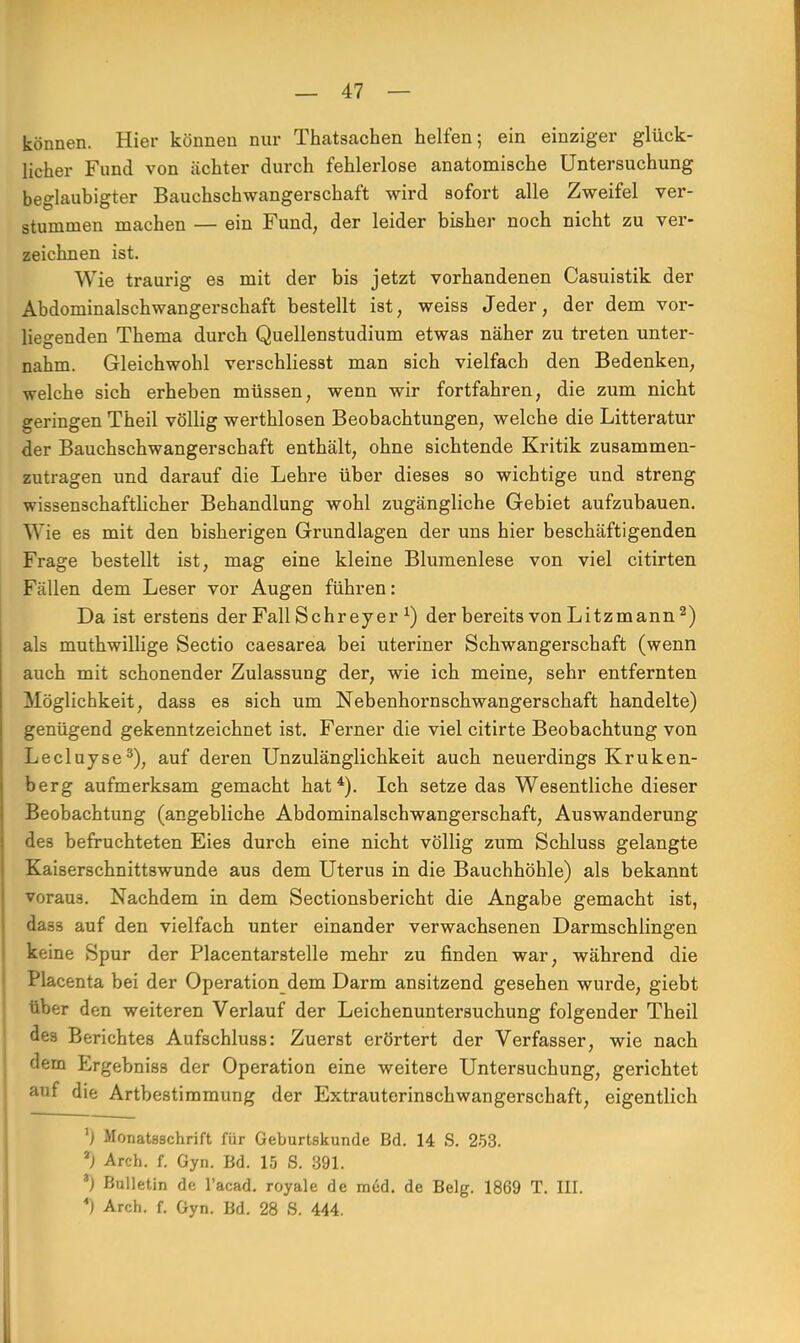 können. Hier können nur Thatsachen helfen; ein einziger glück- licher Fund von achter durch fehlerlose anatomische Untersuchung beglaubigter Bauchschwangerschaft wird sofort alle Zweifel ver- stummen machen — ein Fund, der leider bisher noch nicht zu ver- zeichnen ist. Wie traurig es mit der bis jetzt vorhandenen Casuistik der Abdominalschwangerschaft bestellt ist, weiss Jeder, der dem vor- liegenden Thema durch Quellenstudium etwas näher zu treten unter- nahm. Gleichwohl verschliesst man sich vielfach den Bedenken, welche sich erheben müssen, wenn wir fortfahren, die zum nicht geringen Theil völlig werthlosen Beobachtungen, welche die Litteratur der Bauchschwangerschaft enthält, ohne sichtende Kritik zusammen- zutragen und darauf die Lehre über dieses so wichtige und streng wissenschaftlicher Behandlung wohl zugängliche Gebiet aufzubauen. W ie es mit den bisherigen Grundlagen der uns hier beschäftigenden Frage bestellt ist, mag eine kleine Blumenlese von viel citirten Fallen dem Leser vor Augen führen: Da ist erstens der Fall Sehr ey er x) der bereits von Litzmann2) als muthwillige Sectio caesarea bei uteriner Schwangerschaft (wenn auch mit schonender Zulassung der, wie ich meine, sehr entfernten Möglichkeit, dass es sich um Nebenhornschwangerschaft handelte) genügend gekenntzeichnet ist. Ferner die viel citirte Beobachtung von Lecluyse3), auf deren Unzulänglichkeit auch neuerdings Kruken- berg aufmerksam gemacht hat4). Ich setze das Wesentliche dieser Beobachtung (angebliche Abdominalschwangerschaft, Auswanderung des befruchteten Eies durch eine nicht völlig zum Schluss gelangte Kaiserschnittswunde aus dem Uterus in die Bauchhöhle) als bekannt voraus. Nachdem in dem Sectionsbericht die Angabe gemacht ist, das3 auf den vielfach unter einander verwachsenen Darmschlingen keine Spur der Placentarstelle mehr zu finden war, während die Placenta bei der Operation dem Darm ansitzend gesehen wurde, giebt über den weiteren Verlauf der Leichenuntersuchung folgender Theil des Berichtes Aufschluss: Zuerst erörtert der Verfasser, wie nach dem Ergebniss der Operation eine weitere Untersuchung, gerichtet auf die Artbestimmung der Extrauterinschwangerschaft, eigentlich ') Monatsschrift für Geburtskunde Bd. 14 S. 253. 7) Arch. f. Gyn. Bd. 15 S. 391. 3) Bulletin de l'acad. royale de med. de Belg. 1869 T. III. *) Arch. f. Gyn. Bd. 28 S. 444.