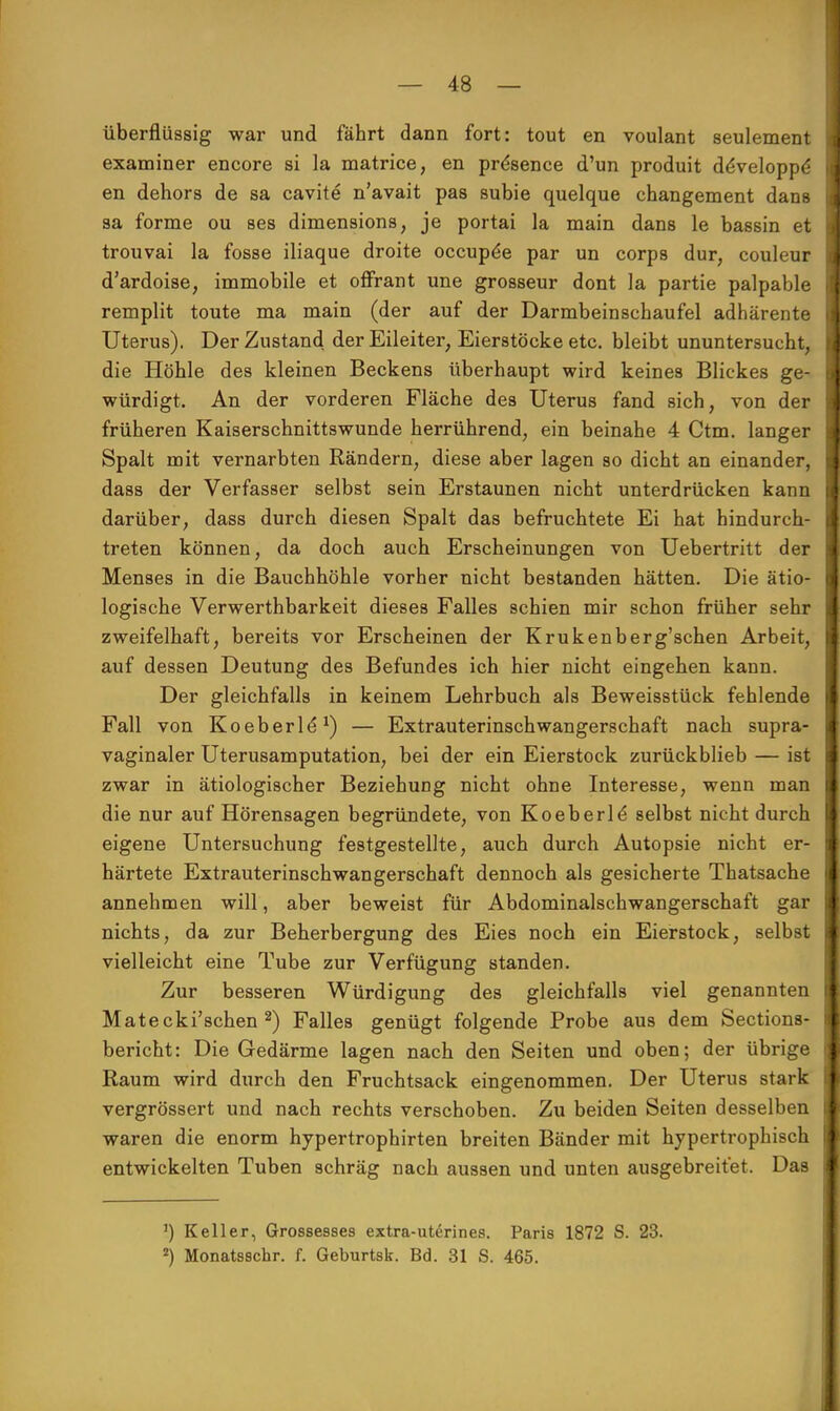 überflüssig war und fährt dann fort: tout en voulant seulement examiner encore si la matrice, en pre*sence d'un produit deVeloppe en dehors de sa cavite n'avait pas subie quelque changement dans sa forme ou ses dimensions, je portai la main dans le bassin et trouvai la fosse iliaque droite occupe*e par un corps dur; couleur d'ardoise, immobile et ofFrant une grosseur dont la partie palpable remplit toute ma main (der auf der Darmbeinscbaufel adhärente Uterus). Der Zustand der Eileiter, Eierstöcke etc. bleibt ununtersucht, die Höhle des kleinen Beckens überhaupt wird keines Blickes ge- würdigt. An der vorderen Fläche des Uterus fand sich, von der früheren Kaiserschnittswunde herrührend, ein beinahe 4 Ctm. langer Spalt mit vernarbten Rändern, diese aber lagen so dicht an einander, dass der Verfasser selbst sein Erstaunen nicht unterdrücken kann darüber, dass durch diesen Spalt das befruchtete Ei hat hindurch- treten können, da doch auch Erscheinungen von Uebertritt der Menses in die Bauchhöhle vorher nicht bestanden hätten. Die ätio- logische Verwerthbarkeit dieses Falles schien mir schon früher sehr zweifelhaft, bereits vor Erscheinen der Krukenberg'schen Arbeit, auf dessen Deutung des Befundes ich hier nicht eingehen kann. Der gleichfalls in keinem Lehrbuch als Beweisstück fehlende Fall von Koeberle*1) — Extrauterinschwangerschaft nach supra- vaginaler Uterusamputation, bei der ein Eierstock zurückblieb — ist zwar in ätiologischer Beziehung nicht ohne Interesse, wenn man die nur auf Hörensagen begründete, von Koeberld selbst nicht durch eigene Untersuchung festgestellte, auch durch Autopsie nicht er- härtete Extrauterinschwangerschaft dennoch als gesicherte Thatsache annehmen will, aber beweist für Abdominalschwangerschaft gar nichts, da zur Beherbergung des Eies noch ein Eierstock, selbst vielleicht eine Tube zur Verfügung standen. Zur besseren Würdigung des gleichfalls viel genannten Matecki'schen 2) Falles genügt folgende Probe aus dem Sections- bericht: Die Gedärme lagen nach den Seiten und oben; der übrige Raum wird durch den Fruchtsack eingenommen. Der Uterus stark vergrössert und nach rechts verschoben. Zu beiden Seiten desselben waren die enorm hypertrophirten breiten Bänder mit hypertrophisch entwickelten Tuben schräg nach aussen und unten ausgebreifet. Das 1) Keller, Grossesses extra-uterines. Paris 1872 S. 23. 2) Monatsscbr. f. Geburtsk. Bd. 31 S. 465.