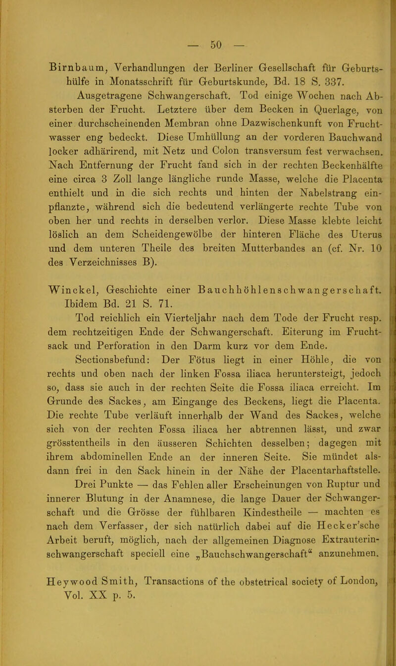 Birnbaum, Verhandlungen der Berliner Gesellschaft für Geburts- hülfe in Monatsschrift für Geburtskunde, Bd. 18 S. 337. Ausgetragene Schwangerschaft. Tod einige Wochen nach Ab- | sterben der Frucht. Letztere über dem Becken in Querlage, von einer durchscheinenden Membran ohne Dazwischenkunft von Frucht- wasser eng bedeckt. Diese Umhüllung an der vorderen Bauchwand locker adhärirend, mit Netz und Colon transversum fest verwachsen, j Nach Entfernung der Frucht fand sich in der rechten Beckenhälfte eine circa 3 Zoll lange längliche runde Masse, welche die Placenta i enthielt und in die sich rechts und hinten der Nabelstrang ein- pflanzte, während sich die bedeutend verlängerte rechte Tube von oben her und rechts in derselben verlor. Diese Masse klebte leicht löslich an dem Scheidengewölbe der hinteren Fläche des Uterus und dem unteren Theile des breiten Mutterbandes an (cf. Nr. 10 des Verzeichnisses B). Winckel, Geschichte einer Bauchhöhlenschwangerschaft. Ibidem Bd. 21 S. 71. Tod reichlich ein Vierteljahr nach dem Tode der Frucht resp. dem rechtzeitigen Ende der Schwangerschaft. Eiterung im Frucht- sack und Perforation in den Darm kurz vor dem Ende. Sectionsbefund: Der Fötus liegt in einer Höhle, die von I rechts und oben nach der linken Fossa iliaca heruntersteigt, jedoch II so, dass sie auch in der rechten Seite die Fossa iliaca erreicht. Im Grunde des Sackes, am Eingange des Beckens, liegt die Placenta. Die rechte Tube verläuft innerhalb der Wand des Sackes, welche sich von der rechten Fossa iliaca her abtrennen lässt, und zwar grösstentheils in den äusseren Schichten desselben; dagegen mit ihrem abdominellen Ende an der inneren Seite. Sie mündet als- dann frei in den Sack hinein in der Nähe der Placentarhaftstelle. Drei Punkte — das Fehlen aller Erscheinungen von Ruptur und innerer Blutung in der Anamnese, die lange Dauer der Schwanger- schaft und die Grösse der fühlbaren Kindestheile — machten es nach dem Verfasser, der sich natürlich dabei auf die Hecker'sche Arbeit beruft, möglich, nach der allgemeinen Diagnose Extrauterin- schwangerschaft speciell eine „Bauchschwangerschaft anzunehmen. Heywood Smith, Transactions of the obstetrical society of London, ja Vol. XX p. 5.