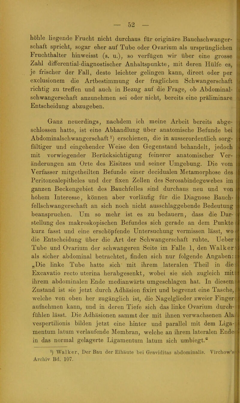 höhle liegende Frucht nicht durchaus für originäre Bauchschwanger- schaft spricht, sogar eher auf Tube oder Ovarium als ursprünglichen Fruchthalter hinweisst (s. u.); so verfügen wir über eine grosse Zahl differential-diagnostischer Anhaltspunkte, mit deren Hülfe es, je frischer der Fall, desto leichter gelingen kann, direct oder per exclusionem die Artbestimmung der fraglichen Schwangerschaft richtig zu treffen und auch in Bezug auf die Frage, ob Abdominal- schwangerschaft anzunehmen sei oder nicht, bereits eine präliminare Entscheidung abzugeben. Ganz neuerdings, nachdem ich meine Arbeit bereits abge- schlossen hatte, ist eine Abhandlung über anatomische Befunde bei Abdominalschwangerschaft *) erschienen, die in ausserordentlich sorg- fältiger und eingehender Weise den Gegenstand behandelt, jedoch mit vorwiegender Berücksichtigung feinerer anatomischer Ver- änderungen am Orte des Eisitzes und seiner Umgebung. Die vom Verfasser mitgetheilten Befunde einer decidualen Metamorphose des Peritonealepitheles und der fixen Zellen des Serosabindegewebes im ganzen Beckengebiet des Bauchfelles sind durchaus neu und von hohem Interesse, können aber vorläufig für die Diagnose Bauch- fellschwangerschaft an sich noch nicht ausschlaggebende Bedeutung beanspruchen. Um so mehr ist es zu bedauern, dass die Dar- stellung des makroskopischen Befundes sich gerade an dem Punkte kurz fasst und eine erschöpfende Untersuchung vermissen lässt, wo die Entscheidung über die Art der Schwangerschaft ruhte. Ueber Tube und Ovarium der schwangeren Seite im Falle 1, den Walker als sicher abdominal betrachtet, finden sich nur folgende Angaben: „Die linke Tube hatte sich' mit ihrem lateralen Theil in die Excavatio recto uterina herabgesenkt, wobei sie sich zugleich mit ihrem abdominalen Ende medianwärts umgeschlagen hat. In diesem Zustand ist sie jetzt durch Adhäsion fixirt und begrenzt eine Tasche welche von oben her zugänglich ist, die Nagelglieder zweier Finger aufnehmen kann, und in deren Tiefe sich das linke Ovarium durch fühlen lässt. Die Adhäsionen sammt der mit ihnen verwachsenen AI vespertilionis bilden jetzt eine hinter und parallel mit dem Liga mentum latum verlaufende Membran, welche an ihrem lateralen End in das normal gelagerte Ligamentum latum sich umbiegt. ') Walker, Der Bau der Eihäute bei Graviditas abdominalis. Virchow' Archiv Bd. 107.