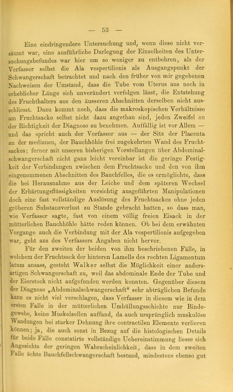 Eine eindringenclere Untersuchung und, wenn diese nicht ver- säumt war, eine ausführliche Darlegung der Einzelheiten des Unter- suchungsbefundes war hier um so weniger zu entbehren, als der Verfasser selbst die Ala vespertilionis als Ausgangspunkt der Schwangerschaft betrachtet und nach den früher von mir gegebenen Nachweisen der Umstand, dass die Tube vom Uterus aus noch in erheblicher Länge sich unverändert verfolgen lässt, die Entstehung des Fruchthalters aus den äusseren Abschnitten derselben nicht aus- schliesst. Dazu kommt noch, dass die makroskopischen Verhältnisse am Fruchtsacke selbst nicht dazu angethan sind, jeden Zweifel an der Richtigkeit der Diagnose zu benehmen. Auffällig ist vor Allem — und das spricht auch der Verfasser aus — der Sitz der Placenta an der medianen, der Bauchhöhle frei zugekehrten Wand des Frucht- sackes : ferner mit unseren bisherigen Vorstellungen über Abdominal- schwangerschaft nicht ganz leicht vereinbar ist die geringe Festig- keit der Verbindungen zwischen dem Fruchtsacke und den von ihm eingenommenen Abschnitten des Bauchfelles, die es ermöglichte, dass die bei Herausnahme aus der Leiche und dem späteren Wechsel der Erhärtungsflüssigkeiten vorsichtig ausgeführten Manipulationen doch eine fast vollständige Auslösung des Fruchtsackes ohne jeden gröberen Substanzverlust zu Stande gebracht hatten, so dass man, wie Verfasser sagte, fast von einem völlig freien Eisack in der mütterlichen Bauchhöhle hätte reden können. Ob bei dem erwähnten Vorgange auch die Verbindung mit der Ala vespertilionis aufgegeben war, geht aus des Verfassers Angaben nicht hervor. Für den zweiten der beiden von ihm beschriebenen Fälle, in welchem der Fruchtsack der hinteren Lamelle des rechten Ligamentum latum ansass, gesteht Walker selbst die Möglichkeit einer anders- artigen Schwangerschaft zu, weil das abdominale Ende der Tube und der Eierstock nicht aufgefunden werden konnten. Gegenüber diesem der Diagnose „ Abdominalschwangerschaft sehr abträglichen Befunde kann es nicht viel verschlagen, dass Verfasser in diesem wie in dem ersten Falle in der mütterlichen Umhüllungsschichte nur Binde- gewebe, keine Muskelzellen auffand, da auch ursprünglich muskulöse Wandungen bei starker Dehnung ihre contractilen Elemente verlieren können; ja, die auch sonst in Bezug auf die histologischen Details für beide Fälle constatirte vollständige Uebereinstimmung Hesse sich Angesichts der geringen Wahrscheinlichkeit, dass in dem zweiten Falle ächte Bauchfellschwangerschaft bestand, mindestens ebenso gut