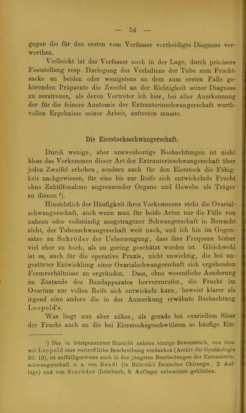 gegen die für den ersten vom Verfasser vertheidigte Diagnose ver- werthen. Vielleicht ist der Verfasser noch in der Lage, durch präcisere Feststellung resp. Darlegung des Verhaltens der Tube zum Frucht- sacke an beiden oder wenigstens an dem zum ersten Falle ge- hörenden Präparate die Zweifel an der Richtigkeit seiner Diagnose zu zerstreuen, als deren Vertreter ich hier, bei aller Anerkennung der für die feinere Anatomie der Extrauterinschwangerschaft werth- vollen Ergebnisse seiner Arbeit, auftreten musste. Die Eierstocksschwangerschaft. Durch wenige, aber unzweideutige Beobachtungen ist nicht bloss das Vorkommen dieser Art der Extrauterinschwangerschaft über jeden Zweifel erhoben, sondern auch für den Eierstock die Fähig- keit nachgewiesen, für eine bis zur Reife sich entwickelnde Frucht ohne Zuhülfenahme angrenzender Organe und Gewebe als Träger zu dienen l). Hinsichtlich der Häufigkeit ihres Vorkommens steht die Ovarial- schwangerschaft, auch wenn man für beide Arten nur die Fälle von nahezu oder vollständig ausgetragener Schwangerschaft in Betracht zieht, der Tubenschwangerschaft weit nach, und ich bin im Gegen- satze zu Schröder der Ueberzeugung, dass ihre Frequenz bisher viel eher zu hoch, als zu gering geschätzt worden ist. Gleichwohl ist es, auch für die operative Praxis, nicht unwichtig, die bei un- gestörter Entwicklung einer Ovarialschwangerschaft sich ergebenden Formverhältnisse zu ergründen. Dass, ohne wesentliche Aenderung im Zustande des Bandapparates hervorzurufen, die Frucht im Ovarium zur vollen Reife sich entwickeln kann, beweist klarer als irgend eine andere die in der Anmerkung erwähnte Beobachtung Leopold's. Was liegt nun aber näher, als gerade bei ovariellem Sitze der Frucht auch an die bei Eierstocksgeschwülsten so häufige Ein- J) Das in letztgenannter Hinsicht nahezu einzige Beweisstück, von dem wir Leopold eine vortreffliche Beschreibung verdanken (Archiv für Gynäkologie Bd. 19), ist auffälligerweise auch in den jüngsten Bearbeitungen der Extrauterin- schwangerschaft u. a. von Bandl (in Billroth's Deutscher Chirurgie, 2. Auf- lage) und von Schröder (Lehrbuch, 8. Auflage) unbeachtet geblieben.