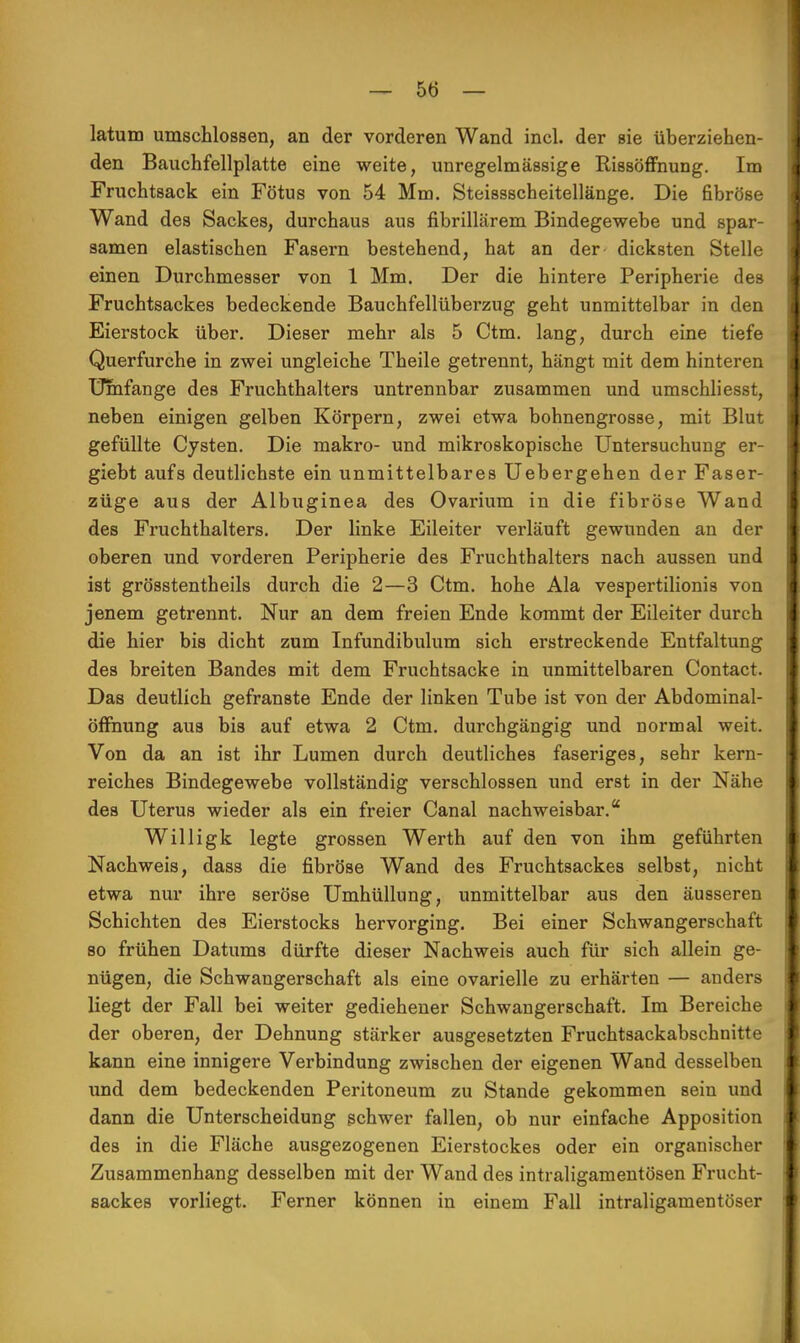 latum umschlossen, an der vorderen Wand incl. der sie überziehen- den Bauchfellplatte eine weite, unregelmässige PissöfFnung. Im Fruchtsack ein Fötus von 54 Mm. Steissscheitellänge. Die fibröse Wand des Sackes, durchaus aus fibrillärem Bindegewebe und spar- samen elastischen Fasern bestehend, hat an der- dicksten Stelle einen Durchmesser von 1 Mm. Der die hintere Peripherie des Fruchtsackes bedeckende Bauchfellüberzug geht unmittelbar in den Eierstock über. Dieser mehr als 5 Ctm. lang, durch eine tiefe Querfurche in zwei ungleiche Theile getrennt, hängt mit dem hinteren Umfange des Fruchthalters untrennbar zusammen und umschliesst, neben einigen gelben Körpern, zwei etwa bohnengrosse, mit Blut gefüllte Cysten. Die makro- und mikroskopische Untersuchung er- giebt aufs deutlichste ein unmittelbares Uebergehen der Faser- züge aus der Albuginea des Ovarium in die fibröse Wand des Fruchthalters. Der linke Eileiter verläuft gewunden an der oberen und vorderen Peripherie des Fruchthalters nach aussen und ist grösstentheils durch die 2—3 Ctm. hohe Ala vespertilionis von jenem getrennt. Nur an dem freien Ende kommt der Eileiter durch die hier bis dicht zum Infundibulum sich erstreckende Entfaltung des breiten Bandes mit dem Fruchtsacke in unmittelbaren Contact. Das deutlich gefranste Ende der linken Tube ist von der Abdominal- öffnung aus bis auf etwa 2 Ctm. durchgängig und normal weit. Von da an ist ihr Lumen durch deutliches faseriges, sehr kern- reiches Bindegewebe vollständig verschlossen und erst in der Nähe des Uterus wieder als ein freier Canal nachweisbar. Willigk legte grossen Werth auf den von ihm geführten Nachweis, dass die fibröse Wand des Fruchtsackes selbst, nicht etwa nur ihre seröse Umhüllung, unmittelbar aus den äusseren Schichten des Eierstocks hervorging. Bei einer Schwangerschaft so frühen Datums dürfte dieser Nachweis auch für sich allein ge- nügen, die Schwangerschaft als eine ovarielle zu erhärten — anders liegt der Fall bei weiter gediehener Schwangerschaft. Im Bereiche der oberen, der Dehnung stärker ausgesetzten Fruchtsackabschnitte kann eine innigere Verbindung zwischen der eigenen Wand desselben und dem bedeckenden Peritoneum zu Stande gekommen sein und dann die Unterscheidung schwer fallen, ob nur einfache Apposition des in die Fläche ausgezogenen Eierstockes oder ein organischer Zusammenhang desselben mit der Wand des intraligamentösen Frucht- sackes vorliegt. Ferner können in einem Fall intraligamentöser