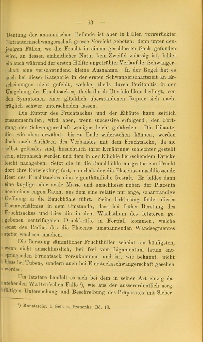 Deutung der anatomischen Befunde ist aber in Fällen vorgerückter Extrauterinschwangerschaft grosse Vorsicht geboten; denn unter den- jenigen Fällen, wo die Frucht in einem geschlossen Sack gefunden wird, an dessen einheitlicher Natur kein Zweifel zulässig ist', bildet ein auch während der ersten Hälfte ungetrübter Verlauf der Schwanger- schaft eine verschwindend kleine Ausnahme. In der Regel hat es auch bei dieser Kategorie in der ersten Schwangerschaftszeit an Er- scheinungen nicht gefehlt, welche, theils durch Peritonitis in der Umgebung des Fruchtsackes, theils durch Uterinkoliken bedingt, von den Symptomen einer glücklich überstandenen Ruptur sich nach- träglich schwer unterscheiden lassen. Die Ruptur des Fruchtsackes und der Eihäute kann zeitlich zusammenfallen, wird aber, wenn successive erfolgend, den Fort- gang der Schwangerschaft weniger leicht gefährden. Die Eihäute, die, wie oben erwähnt, bis zu Ende widerstehen können, werden doch nach Aufhören des Verbandes mit dem Fruchtsacke, da sie selbst gefässlos sind, hinsichtlich ihrer Ernährung schlechter gestellt sein, atrophisch werden und dem in der Eihöhle herrschendem Drucke leicht nachgeben. Setzt die in die Bauchhöhle ausgestossene Frucht dort ihre Entwicklung fort, so erhält der die Placenta umschliessende Rest des Fruchtsackes eine eigenthümliche Gestalt. Er bildet dann eine kuglige oder ovale Masse und umschliesst neben der Placenta noch einen engen Raum, aus dem eine relativ nur enge, scharfrandige Oefrhung in die Bauchhöhle führt. Seine Erklärung findet dieses Formverhältniss in dem Umstände, dass bei früher Berstung des Fruchtsackes und Eies die in dem Wachsthum des letzteren ge- gebenen centrifugalen Druckkräfte in Fortfall kommen, welche sonst den Radius des die Placenta umspannenden Wandsegmentes stetig wachsen machen. Die Berstung sämmtlicher Fruchthüllen scheint am häufigsten, wenn nicht ausschliesslich, bei frei vom Ligamentum latum ent- springenden Fruchtsack vorzukommen und ist, wie bekannt, nicht bloss bei Tuben-, sondern auch bei Eierstocksschwangerschaft gesehen worden. Um letztere handelt es sich bei dem in seiner Art einzig da- stehenden Walterschen Falle wie aus der ausserordentlich sorg- fältigen Untersuchung und Beschreibung des Präparates mit Sicher- 0 Monatsschr. f. Geb. u. Frauenkr. Bd. 18.