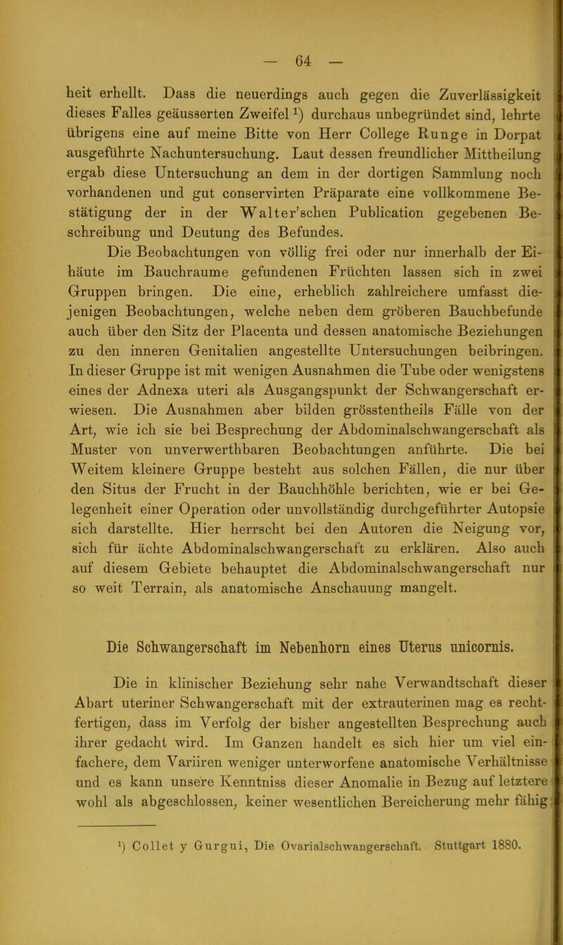 heit erhellt. Dass die neuerdings auch gegen die Zuverlässigkeit dieses Falles geäusserten Zweifelx) durchaus unbegründet sind, lehrte übrigens eine auf meine Bitte von Herr College Runge in Dorpat ausgeführte Nachuntersuchung. Laut dessen freundlicher Mittheilung ergab diese Untersuchung an dem in der dortigen Sammlung noch vorhandenen und gut conservirten Präparate eine vollkommene Be- stätigung der in der Walterschen Publication gegebenen Be- schreibung und Deutung des Befundes. Die Beobachtungen von völlig frei oder nur innerhalb der Ei- häute im Bauchraume gefundenen Früchten lassen sich in zwei Gruppen bringen. Die eine, erheblich zahlreichere umfasst die- jenigen Beobachtungen, welche neben dem gröberen Bauchbefunde auch über den Sitz der Placenta und dessen anatomische Beziehungen zu den inneren Genitalien angestellte Untersuchungen beibringen. In dieser Gruppe ist mit wenigen Ausnahmen die Tube oder wenigstens eines der Adnexa uteri als Ausgangspunkt der Schwangerschaft er- wiesen. Die Ausnahmen aber bilden grösstentheils Fälle von der Art, wie ich sie bei Besprechung der Abdominalschwangerschaft als Muster von unverwerthbaren Beobachtungen anführte. Die bei Weitem kleinere Gruppe besteht aus solchen Fällen, die nur über den Situs der Frucht in der Bauchhöhle berichten, wie er bei Ge- legenheit einer Operation oder unvollständig durchgeführter Autopsie sich darstellte. Hier herrscht bei den Autoren die Neigung vor, sich für ächte Abdominalschwangerschaft zu erklären. Also auch auf diesem Gebiete behauptet die Abdominalschwangerschaft nur so weit Terrain, als anatomische Anschauung mangelt. Die Schwangerschaft im Nebenhorn eines Uterus nnicornis. Die in klinischer Beziehung sehr nahe Verwandtschaft dieser Abart uteriner Schwangerschaft mit der extrauterinen mag es recht- fertigen, dass im Verfolg der bisher angestellten Besprechung auch ihrer gedacht wird. Im Ganzen handelt es sich hier um viel ein- fachere, dem Variiren weniger unterworfene anatomische Verhältnisse und es kann unsere Kenntniss dieser Anomalie in Bezug auf letztere wohl als abgeschlossen, keiner wesentlichen Bereicherung mehr fähig J) Collet y Gurgui, Die Ovarialschwangerschaft. Stuttgart 1880.