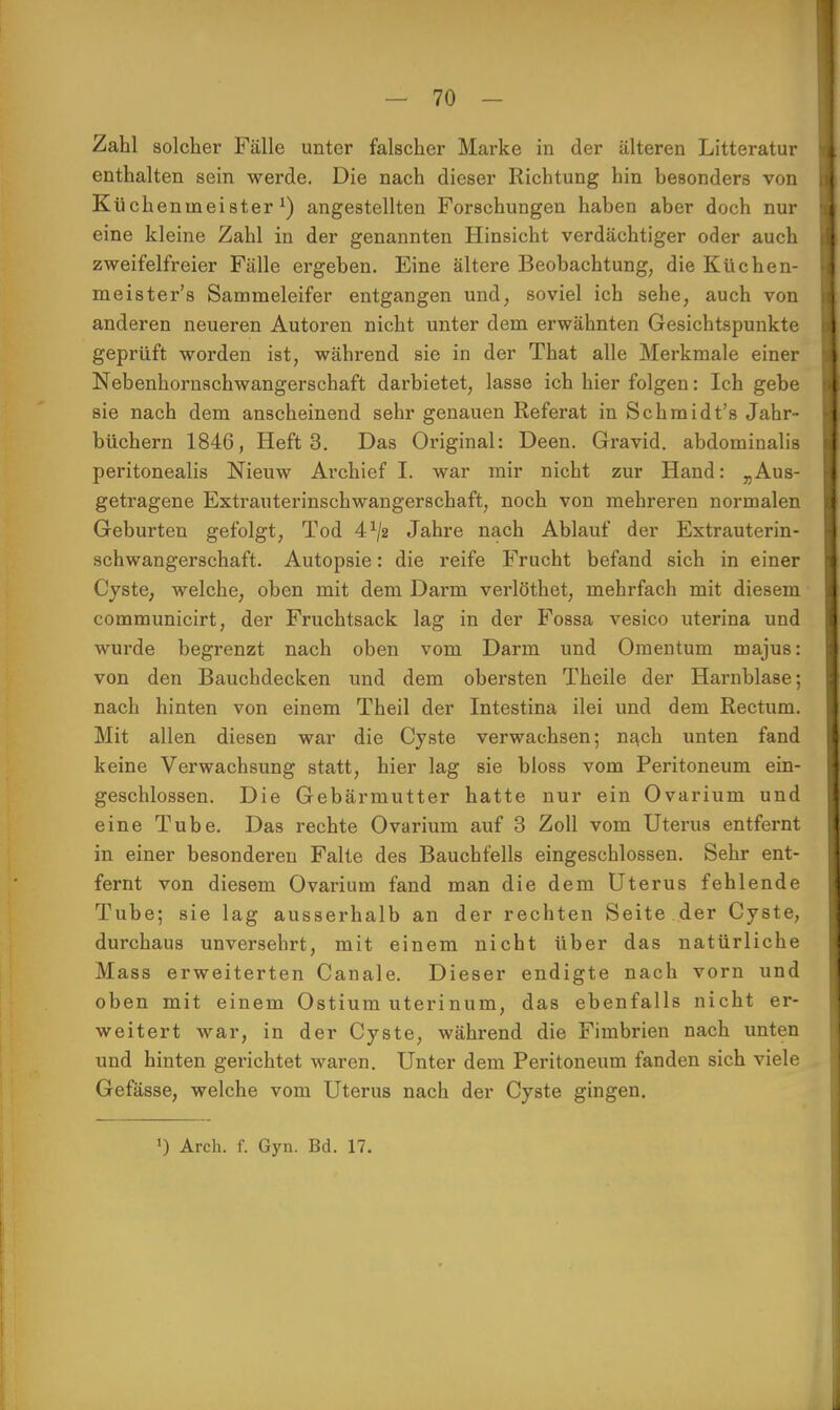 Zahl solcher Fälle unter falscher Marke in der älteren Litteratur enthalten sein werde. Die nach dieser Richtung hin besonders von Küchenmeister1) angestellten Forschungen haben aber doch nur eine kleine Zahl in der genannten Hinsicht verdächtiger oder auch zweifelfreier Fälle ergeben. Eine ältere Beobachtung, die Küchen- meister's Sammeleifer entgangen und, soviel ich sehe, auch von anderen neueren Autoren nicht unter dem erwähnten Gesichtspunkte geprüft worden ist, während sie in der That alle Merkmale einer Nebenhornschwangerschaft darbietet, lasse ich hier folgen: Ich gebe sie nach dem anscheinend sehr genauen Referat in Schmidt's Jahr- büchern 1846, Heft 3. Das Original: Deen. Gravid, abdominalis peritonealis Nieuw Archief I. war mir nicht zur Hand: „Aus- getragene Extrauterinschwangerschaft, noch von mehreren normalen Geburten gefolgt, Tod 41/2 Jahre nach Ablauf der Extrauterin- schwangerschaft. Autopsie: die reife Frucht befand sich in einer Cyste, welche, oben mit dem Darm verlöthet, mehrfach mit diesem communicirt, der Fruchtsack lag in der Fossa vesico uterina und wurde begrenzt nach oben vom Darm und Omentum majus: von den Bauchdecken und dem obersten Theile der Harnblase; nach hinten von einem Theil der Intestina ilei und dem Rectum. Mit allen diesen war die Cyste verwachsen; nach unten fand keine Verwachsung statt, hier lag sie bloss vom Peritoneum ein- geschlossen. Die Gebärmutter hatte nur ein Ovarium und eine Tube. Das rechte Ovarium auf 3 Zoll vom Uterus entfernt in einer besonderen Falte des Bauchfells eingeschlossen. Sehr ent- fernt von diesem Ovarium fand man die dem Uterus fehlende Tube; sie lag ausserhalb an der rechten Seite der Cyste, durchaus unversehrt, mit einem nicht über das natürliche Mass erweiterten Canale. Dieser endigte nach vorn und oben mit einem Ostium uterinum, das ebenfalls nicht er- weitert war, in der Cyste, während die Fimbrien nach unten und hinten gerichtet waren. Unter dem Peritoneum fanden sich viele Gefässe, welche vom Uterus nach der Cyste gingen.