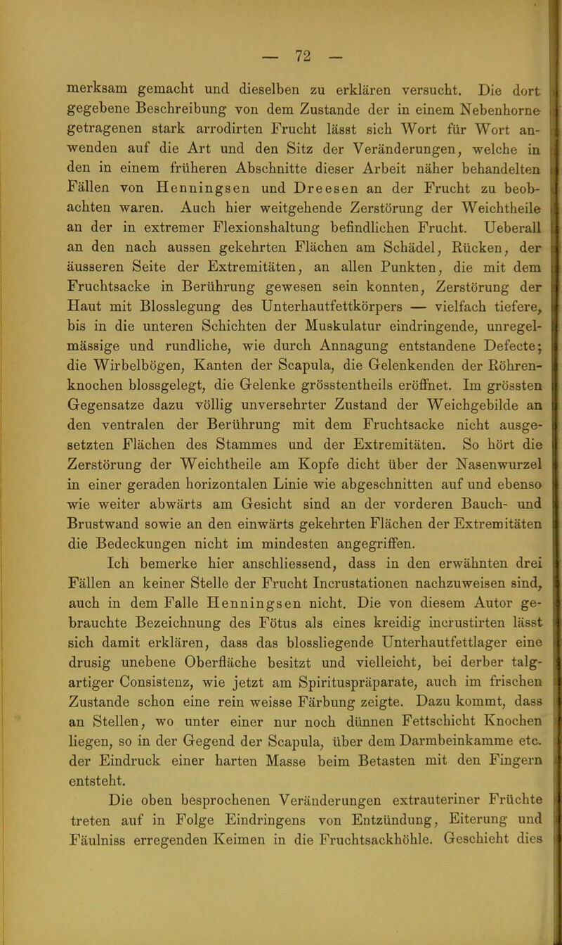 merksam gemacht und dieselben zu erklären versucht. Die dort gegebene Beschreibung von dem Zustande der in einem Nebenhorne getragenen stark arrodirten Frucht lässt sich Wort für Wort an- wenden auf die Art und den Sitz der Veränderungen, welche in den in einem früheren Abschnitte dieser Arbeit näher behandelten Fällen von Henningsen und Dreesen an der Frucht zu beob- achten waren. Auch hier weitgehende Zerstörung der Weichtheile an der in extremer Flexionshaltung befindlichen Frucht. Ueberall an den nach aussen gekehrten Flächen am Schädel, Rücken, der äusseren Seite der Extremitäten, an allen Punkten, die mit dem Fruchtsacke in Berührung gewesen sein konnten, Zerstörung der Haut mit Blosslegung des Unterhautfettkörpers — vielfach tiefere, bis in die unteren Schichten der Muskulatur eindringende, unregel- mässige und rundliche, wie durch Annagung entstandene Defecte; die Wirbelbögen, Kanten der Scapula, die Gelenkenden der Röhren- knochen blossgelegt, die Gelenke grösstentheils eröffnet. Im grössten Gegensatze dazu völlig unversehrter Zustand der Weichgebilde an den ventralen der Berührung mit dem Fruchtsacke nicht ausge- setzten Flächen des Stammes und der Extremitäten. So hört die Zerstörung der Weichtheile am Kopfe dicht über der Nasenwurzel in einer geraden horizontalen Linie wie abgeschnitten auf und ebenso wie weiter abwärts am Gesicht sind an der vorderen Bauch- und Brustwand sowie an den einwärts gekehrten Flächen der Extremitäten die Bedeckungen nicht im mindesten angegriffen. Ich bemerke hier anschliessend, dass in den erwähnten drei Fällen an keiner Stelle der Frucht Incrustationen nachzuweisen sind, auch in dem Falle Henningsen nicht. Die von diesem Autor ge- brauchte Bezeichnung des Fötus als eines kreidig incrustirten lässt sich damit erklären, dass das biossliegende Unterhautfettlager eine drusig unebene Oberfläche besitzt und vielleicht, bei derber talg- artiger Consistenz, wie jetzt am Spirituspräparate, auch im frischen Zustande schon eine rein weisse Färbung zeigte. Dazu kommt, dass an Stellen, wo unter einer nur noch dünnen Fettschicht Knochen liegen, so in der Gegend der Scapula, über dem Darmbeinkamme etc. der Eindruck einer harten Masse beim Betasten mit den Fingern entsteht. Die oben besprochenen Veränderungen extrauteriner Früchte treten auf in Folge Eindringens von Entzündung, Eiterung und Fäulniss erregenden Keimen in die Fruchtsackhöhle. Geschieht dies