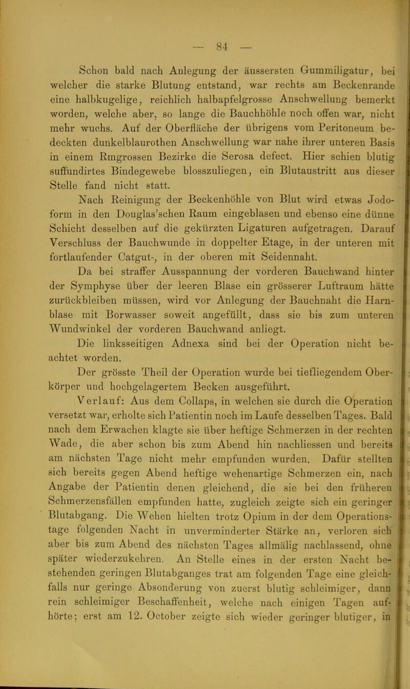 Schon bald nach Anlegung der äussersten Gummiligatur, bei welcher die starke Blutung entstand, war rechts am Beckenrande eine halbkugelige, reichlich halbapfelgrosse Anschwellung bemerkt worden, welche aber, so lange die Bauchhöhle noch offen war, nicht mehr wuchs. Auf der Oberfläche der übrigens vom Peritoneum be- deckten dunkelblaurothen Anschwellung war nahe ihrer unteren Basis in einem Rmgrossen Bezirke die Serosa defect. Hier schien blutig suffündirtes Bindegewebe blosszuliegen, ein Blutaustritt aus dieser Stelle fand nicht statt. Nach Reinigung der Beckenhöhle von Blut wird etwas Jodo- form in den Douglas'schen Raum eingeblasen und ebenso eine dünne Schicht desselben auf die gekürzten Ligaturen aufgetragen. Darauf Verschluss der Bauchwunde in doppelter Etage, in der unteren mit fortlaufender Catgut-, in der oberen mit Seidennaht. Da bei straffer Ausspannung der vorderen Bauchwand hinter der Symphyse über der leeren Blase ein grösserer Luftraum hätte zurückbleiben müssen, wird vor Anlegung der Bauchnaht die Harn- blase mit Borwasser soweit angefüllt, dass sie bis zum unteren Wundwinkel der vorderen Bauchwand anliegt. Die linksseitigen Adnexa sind bei der Operation nicht be- achtet worden. Der grösste Theil der Operation wurde bei tiefliegendem Ober- körper und hochgelagertem Becken ausgeführt. Verlauf: Aus dem Collaps, in welchen sie durch die Operation versetzt war, erholte sich Patientin noch im Laufe desselben Tages. Bald nach dem Erwachen klagte sie über heftige Schmerzen in der rechten Wade, die aber schon bis zum Abend hin nachliessen und bereits am nächsten Tage nicht mehr empfunden wurden. Dafür stellten sich bereits gegen Abend heftige wehenartige Schmerzen ein, nach Angabe der Patientin denen gleichend, die sie bei den früheren Schmerzensfällen empfunden hatte, zugleich zeigte sich ein geringer Blutabgang. Die Wehen hielten trotz Opium in der dem Operations- tage folgenden Nacht in unverminderter Stärke an, verloren sich aber bis zum Abend des nächsten Tages allmälig nachlassend, ohne später wiederzukehren. An Stelle eines in der ersten Nacht be- stehenden geringen Blutabganges trat am folgenden Tage eine gleich- falls nur geringe Absonderung von zuerst blutig schleimiger, dann rein schleimiger Beschaffenheit, welche nach einigen Tagen auf- I hörte; erst am 12. October zeigte sich wieder geringer blutiger, in