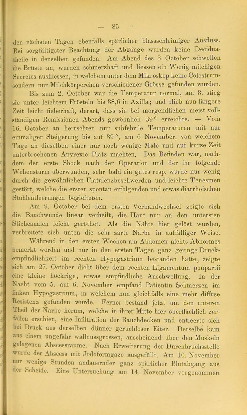 den nächsten Tagen ebenfalls spärlicher blassschleimiger Ausfluss. Bei sorgfältigster Beachtung der Abgänge wurden keine Decidua- theile in denselben gefunden. Am Abend des 3. October schwollen die Brüste an, wurden schmerzhaft und Hessen ein Wenig milchigen Secretes ausfliessen, in welchem unter dem Mikroskop keine Colostrum- sondern nur Milchkö'rperchen verschiedener Grösse gefunden wurden. Bis zum 2. October war die Temperatur normal, am 3. stieg sie unter leichtem Frösteln bis 38,6 in Axilla; und blieb nun längere Zeit leicht fieberhaft, derart, dass sie bei morgendlichen meist voll- ständigen Remissionen Abends gewöhnlich 39° erreichte. — Vom 16. October an herrschten nur subfebrile Temperaturen mit nur einmaliger Steigerung bis auf 39 °, am 6 November, von welchem Tage an dieselben einer nur noch wenige Male und auf kurze Zeit unterbrochenen Apyrexie Platz machten. Das Befinden war, nach- dem der erste Shock nach der Operation und der ihr folgende Wehensturm überwunden, sehr bald ein gutes resp. wurde nur wenig durch die gewöhnlichen Flatulenzbeschwerden und leichte Tenesmen gestört, welche die ersten spontan erfolgenden und etwas diarrhoischen Stuhlentleerungen begleiteten. Am 9. October bei dem ersten Verbandwechsel zeigte sich die Bauch wunde linear verheilt, die Haut nur an den untersten Stichcanälen leicht geröthet. Als die Nähte hier gelöst wurden, verbreitete sich unten die sehr zarte Narbe in auffälliger Weise. Während in den ersten Wochen am Abdomen nichts Abnormes bemerkt worden und nur in den ersten Tagen ganz geringe Druck- empfindlichkeit im rechten Hypogastrium bestanden hatte, zeigte sich am 27. October dicht über dem rechten Ligamentum poupartii eine kleine höckrige, etwas empfindliche Anschwellung. In der Nacht vom 5. auf 6. November empfand Patientin Schmerzen im linken Hypogastrium, in welchem nun gleichfalls eine mehr diffuse Ptesistenz gefunden wurde. Ferner bestand jetzt um den unteren Theil der Narbe herum, welche in ihrer Mitte hier oberflächlich zer- fallen erschien, eine Infiltration der Bauchdecken und entleerte sich bei Druck aus derselben dünner geruchloser Eiter. Derselbe kam aus einem ungefähr wallnussgrossen, anscheinend über den Muskeln gelegenen Ab.scessraume. Nach Erweiterung der Durchbruchsstelle wurde der Abscess mit Jodoformgaze ausgefüllt. Am 10. November nur wenige Stunden andauernder ganz spärlicher Blutabgang aus der Scheide. Eine Untersuchung am 14. November vorgenommen