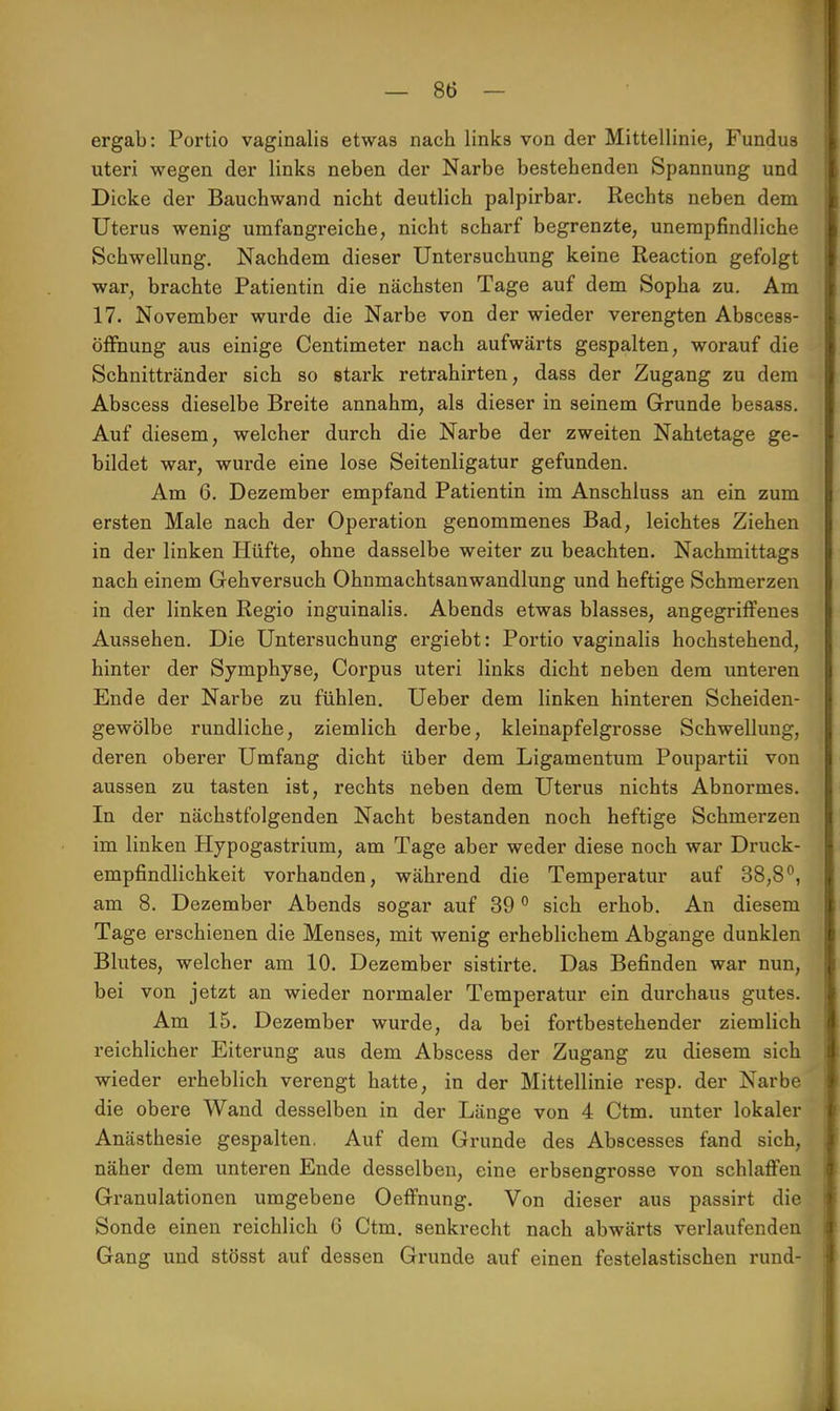 ergab: Portio vaginalis etwas nach links von der Mittellinie, Fundus uteri wegen der links neben der Narbe bestehenden Spannung und Dicke der Bauchwand nicht deutlich palpirbar. Rechts neben dem Uterus wenig umfangreiche, nicht scharf begrenzte, unempfindliche Schwellung. Nachdem dieser Untersuchung keine Reaction gefolgt war, brachte Patientin die nächsten Tage auf dem Sopha zu. Am 17. November wurde die Narbe von der wieder verengten Abscess- öffhung aus einige Centimeter nach aufwärts gespalten, worauf die Schnittränder sich so stark retrahirten, dass der Zugang zu dem Abscess dieselbe Breite annahm, als dieser in seinem Grunde besass. Auf diesem, welcher durch die Narbe der zweiten Nahtetage ge- bildet war, wurde eine lose Seitenligatur gefunden. Am 6. Dezember empfand Patientin im Anschluss an ein zum ersten Male nach der Operation genommenes Bad, leichtes Ziehen in der linken Hüfte, ohne dasselbe weiter zu beachten. Nachmittags nach einem Gehversuch Ohnmachtsanwandlung und heftige Schmerzen in der linken Regio inguinalis. Abends etwas blasses, angegriffenes Aussehen. Die Untersuchung ergiebt: Portio vaginalis hochstehend, hinter der Symphyse, Corpus uteri links dicht neben dem unteren Ende der Narbe zu fühlen. Ueber dem linken hinteren Scheiden- gewölbe rundliche, ziemlich derbe, kleinapfelgrosse Schwellung, deren oberer Umfang dicht über dem Ligamentum Poupartii von aussen zu tasten ist, rechts neben dem Uterus nichts Abnormes. In der nächstfolgenden Nacht bestanden noch heftige Schmerzen im linken Hypogastrium, am Tage aber weder diese noch war Druck- empfindlichkeit vorhanden, während die Temperatur auf 38,8°, am 8. Dezember Abends sogar auf 39 0 sich erhob. An diesem Tage erschienen die Menses, mit wenig erheblichem Abgange dunklen Blutes, welcher am 10. Dezember sistirte. Das Befinden war nun, bei von jetzt an wieder normaler Temperatur ein durchaus gutes. Am 15. Dezember wurde, da bei fortbestehender ziemlich reichlicher Eiterung aus dem Abscess der Zugang zu diesem sich wieder erheblich verengt hatte, in der Mittellinie resp. der Narbe die obere Wand desselben in der Länge von 4 Ctm. unter lokaler Anästhesie gespalten. Auf dem Grunde des Abscesses fand sich, näher dem unteren Ende desselben, eine erbsengrosse von schlaffen Granulationen umgebene Oeffnung. Von dieser aus passirt die Sonde einen reichlich 6 Ctm. senkrecht nach abwärts verlaufenden Gang und stösst auf dessen Grunde auf einen festelastischen rund-