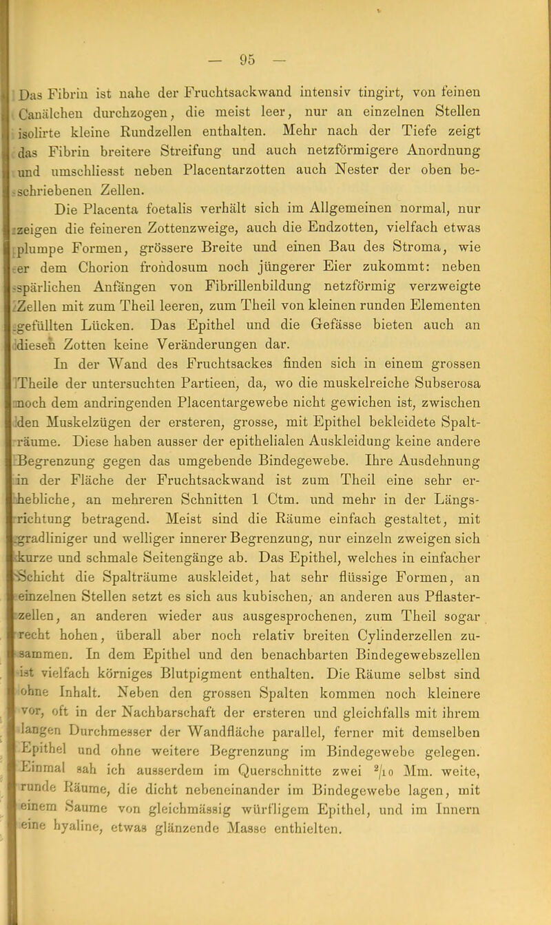 I Das Fibrin ist nahe der Fruchtsaekwand intensiv tingirt, von feinen I Canälchen durchzogen, die meist leer, nur an einzelnen Stellen ] isolirte kleine Rundzellen enthalten. Mehr nach der Tiefe zeigt I das Fibrin breitere Streifung und auch netzförmigere Anordnung I und umschliesst neben Placentarzotten auch Nester der oben be- I -schriebenen Zellen. Die Placenta foetalis verhält sich im Allgemeinen normal, nur zeigen die feineren Zottenzweige, auch die Endzotten, vielfach etwas | plumpe Formen, grössere Breite und einen Bau des Stroma, wie 1 er dem Chorion frondosum noch jüngerer Eier zukommt: neben -spärlichen Anfängen von Fibrillenbildung netzförmig verzweigte Zellen mit zum Theil leeren, zum Theil von kleinen runden Elementen .gefüllten Lücken. Das Epithel und die Gefässe bieten auch an diesen Zotten keine Veränderungen dar. In der Wand des Fruchtsackes finden sich in einem grossen ITheile der untersuchten Partieen, da, wo die muskelreiche Subserosa noch dem andringenden Placentargewebe nicht gewichen ist, zwischen den Muskelzügen der ersteren, grosse, mit Epithel bekleidete Spalt- räume. Diese haben ausser der epithelialen Auskleidung keine andere Begrenzung gegen das umgebende Bindegewebe. Ihre Ausdehnung in der Fläche der Fruchtsackwand ist zum Theil eine sehr er- hebliche, an mehreren Schnitten 1 Ctm. und mehr in der Längs- richtung betragend. Meist sind die Räume einfach gestaltet, mit .gradliniger und welliger innerer Begrenzung, nur einzeln zweigen sich ikurze und schmale Seitengänge ab. Das Epithel, welches in einfacher Schicht die Spalträume auskleidet, hat sehr flüssige Formen, an einzelnen Stellen setzt es sich aus kubischen, an anderen aus Pflaster- zellen, an anderen wieder aus ausgesprochenen, zum Theil sogar recht hohen, überall aber noch relativ breiten Cylinderzellen zu- sammen. In dem Epithel und den benachbarten Bindegewebszellen ist vielfach körniges Blutpigment enthalten. Die Räume selbst sind ohne Inhalt. Neben den grossen Spalten kommen noch kleinere vor, oft in der Nachbarschaft der ersteren und gleichfalls mit ihrem langen Durchmesser der Wandfläche parallel, ferner mit demselben Epithel und ohne weitere Begrenzung im Bindegewebe gelegen. Einmal sah ich ausserdem im Querschnitte zwei 2/io Mm. weite, runde Räume, die dicht nebeneinander im Bindegewebe lagen, mit einem Saume von gleichmässig würfligem Epithel, und im Innern eine hyaline, etwa3 glänzende Masse enthielten.