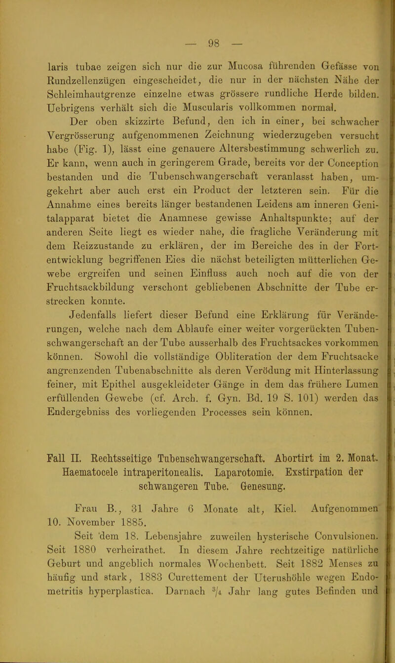 laris tubae zeigen sich nur die zur Mucosa führenden Gefässe von Rundzellenzügen eingescheidet, die nur in der nächsten Nähe der Schleirahautgrenze einzelne etwas grössere rundliche Herde bilden. Uebrigens verhält sich die Muscularis vollkommen normal. Der oben skizzirte Befund, den ich in einer, bei schwacher Vergrösserung aufgenommenen Zeichnung wiederzugeben versucht habe (Fig. 1), lässt eine genauere Altersbestimmung schwerlich zu. Er kann, wenn auch in geringerem Grade, bereits vor der Conception bestanden und die Tubenschwangerschaft veranlasst haben, um- gekehrt aber auch erst ein Product der letzteren sein. Für die Annahme eines bereits länger bestandenen Leidens am inneren Geni- talapparat bietet die Anamnese gewisse Anhaltspunkte; auf der anderen Seite liegt es wieder nahe, die fragliche Veränderung mit dem Reizzustande zu erklären, der im Bereiche des in der Fort- entwicklung begriffenen Eies die nächst beteiligten mütterlichen Ge- webe ergreifen und seinen Einfluss auch noch auf die von der Fruchtsackbildung verschont gebliebenen Abschnitte der Tube er- strecken konnte. Jedenfalls liefert dieser Befund eine Erklärung für Verände- rungen, welche nach dem Ablaufe einer weiter vorgerückten Tuben- schwangerschaft an der Tube ausserhalb des Fruchtsackes vorkommen können. Sowohl die vollständige Obliteration der dem Fruchtsacke angrenzenden Tubenabschnitte als deren Verödung mit Hinterlassung feiner, mit Epithel ausgekleideter Gänge in dem das frühere Lumen erfüllenden Gewebe (cf. Arch. f. Gyn. Bd. 19 S. 101) werden das Endergebniss des vorliegenden Processes sein können. Fall II. Rechtsseitige Tubenschwangerschaft. Abortirt im 2. Monat. Haematocele intraperitonealis. Laparotomie. Exstirpation der schwangeren Tube. Genesung. Frau B., 31 Jahre 6 Monate alt, Kiel. Aufgenommen 10. November 1885. Seit dem 18. Lebensjahre zuweilen hysterische Convulsionen. Seit 1880 verheirathet. In diesem Jahre rechtzeitige natürliche Geburt und angeblich normales Wochenbett. Seit 1882 Menses zu häufig und stark, 1883 Curettement der Uterushöhle wegen Endo- metritis hyperplastica. Darnach 3/-i Jahr lang gutes Befinden und