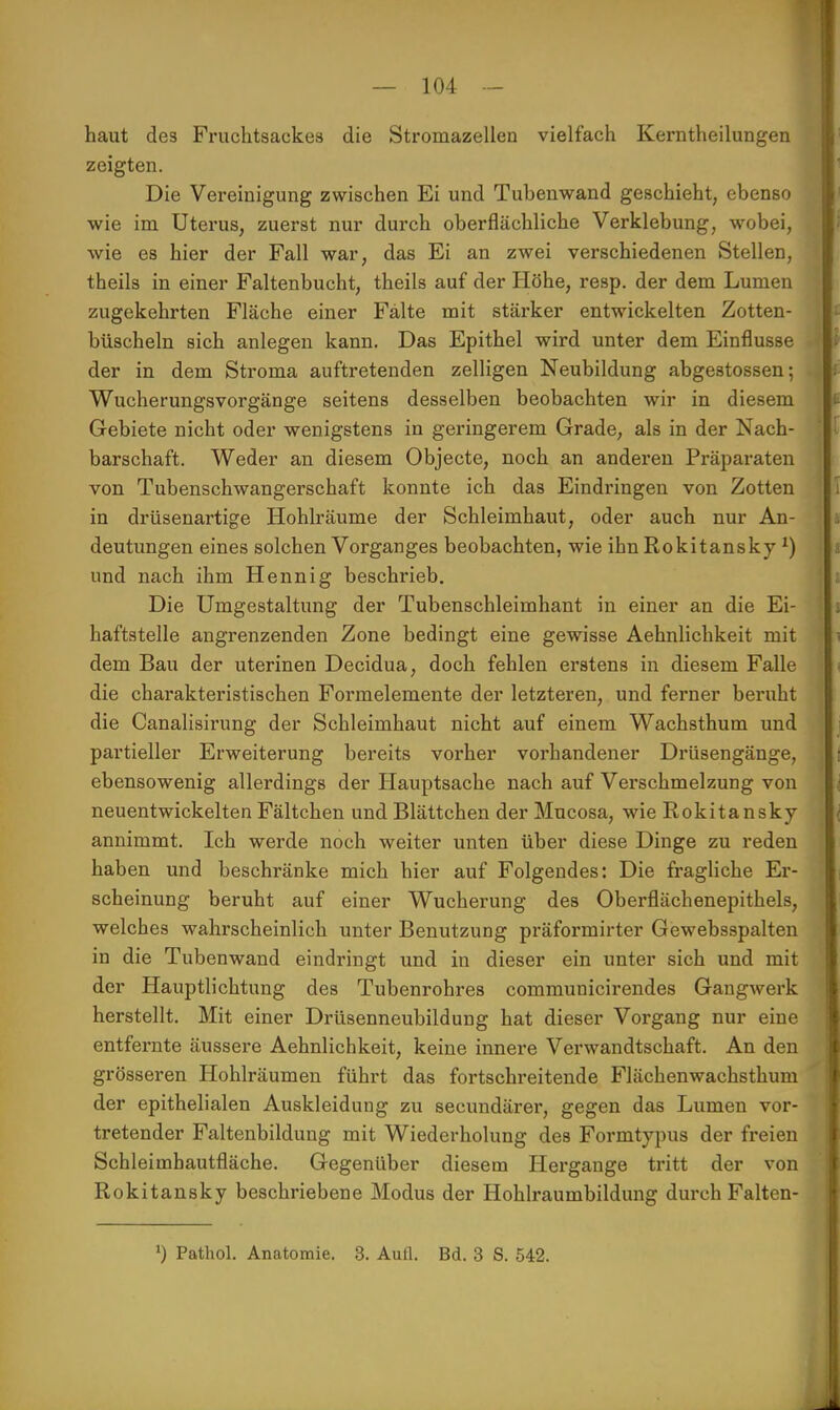 haut des Fruchtsackea die Stromazellen vielfach Kerntheilungen zeigten. Die Vereinigung zwischen Ei und Tubenwand geschieht, ebenso wie im Uterus, zuerst nur durch oberflächliche Verklebung, wobei, wie es hier der Fall war, das Ei an zwei verschiedenen Stellen, theils in einer Faltenbucht, theils auf der Höhe, resp. der dem Lumen zugekehrten Fläche einer Falte mit stärker entwickelten Zotten- büscheln sich anlegen kann. Das Epithel wird unter dem Einflüsse der in dem Stroma auftretenden zelligen Neubildung abgestossen; Wucherungsvorgänge seitens desselben beobachten wir in diesem Gebiete nicht oder wenigstens in geringerem Grade, als in der Nach- barschaft. Weder an diesem Objecte, noch an anderen Präparaten von Tubenschwangerschaft konnte ich das Eindringen von Zotten in drüsenartige Hohlräume der Schleimhaut, oder auch nur An- deutungen eines solchen Vorganges beobachten, wie ihn Rokitansky x) und nach ihm Hennig beschrieb. Die Umgestaltung der Tubenschleimhant in einer an die Ei- haftstelle angrenzenden Zone bedingt eine gewisse Aehnlichkeit mit dem Bau der uterinen Decidua, doch fehlen erstens in diesem Falle die charakteristischen Formelemente der letzteren, und ferner beruht die Canalisirung der Schleimhaut nicht auf einem Wachsthum und partieller Erweiterung bereits vorher vorhandener Drüsengänge, ebensowenig allerdings der Hauptsache nach auf Verschmelzung von neuentwickelten Fältchen und Blättchen der Mucosa, wie Rokitansky annimmt. Ich werde noch weiter unten über diese Dinge zu reden haben und beschränke mich hier auf Folgendes: Die fragliche Er- scheinung beruht auf einer Wucherung des Oberflächenepithels, welches wahrscheinlich unter Benutzung präformirter Gewebsspalten in die Tubenwand eindringt und in dieser ein unter sich und mit der Hauptlichtung des Tubenrohres communicirendes Gangwerk herstellt. Mit einer Drüsenneubildung hat dieser Vorgang nur eine entfernte äussere Aehnlichkeit, keine innere Verwandtschaft. An den grösseren Hohlräumen führt das fortschreitende Flächenwachsthum der epithelialen Auskleidung zu secundärer, gegen das Lumen vor- tretender Faltenbildung mit Wiederholung des Formtypus der freien Schleimbautfläche. Gegenüber diesem Hergange tritt der von Rokitansky beschriebene Modus der Hohlraumbildung durch Falten- ') Pathol. Anatomie. 3. Aull. Bd. 3 S. 542.