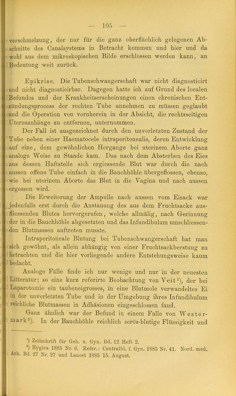 Verschmelzung, der nur für die ganz oberflächlich gelegenen Ab- schnitte des Canalsysteins in Betracht kommen und hier und da wohl aus dem mikroskopischen Bilde erschlossen werden kann, an Bedeutung weit zurück. Epikrise. Die Tubenschwangerschaft war nicht diagnosticirt und nicht diagnosticirbar. Dagegen hatte ich auf Grund des localen 'Befundes und der Krankheitserscheinungen einen chronischen Ent- , zündungsprocess der rechten Tube annehmen zu müssen geglaubt mnd die Operation von vornherein in der Absicht, die rechtsseitigen Uterusanhänge zu entfernen, unternommen. Der Fall ist ausgezeichnet durch den unverletzten Zustand der Tube neben einer Haematocele intraperitonealis, deren Entwicklung auf eine, dem gewöhnlichen Hergange bei uterinem Aborte ganz ; analoge Weise zu Stande kam. Das nach dem Absterben des Eies : aus dessen Haftstelle sich ergiessende Blut war durch die nach : aussen offene Tube einfach in die Bauchhöhle übergeflossen, ebenso, wie bei uterinem Aborte das Blut in die Vagina und nach aussen ergossen wird. Die Erweiterung der Ampulle nach aussen vom Eisack war jedenfalls erst durch die Anstauung des aus dem Fruchtsacke aus- : flies3enden Blutes hervorgerufen, welche allmälig, nach Gerinnung der in die Bauchhöhle abgesetzten und das Infundibulum umschliessen- <den Blutmassen auftreten musste. Intraperitoneale Blutung bei Tubenschwangerschaft hat man : sich gewöhnt, als allein abhängig von einer Fruchtsackberstung zu I hetrachten und die hier vorliegende andere Entstehungsweise kaum ' bedacht. Analoge Fälle finde ich nur wenige und nur in der neuesten Litteratur; so eine kurz referirte Beobachtung von Veit1), der bei Laparotomie ein taubeneigrosses, in eine Blutmole verwandeltes Ei m der unverletzten Tube und in der Umgebung ihres Infundibulum reichliche Blutmassen in Adhäsionen eingeschlossen fand. Ganz ähnlich war der Befund in einem Falle von Wester- mark2). In der Bauchhöhle reichlich serös-blutige Flüssigkeit und ') Zeitschrift für Geb. u. Gyn. Bd. 12 Heft 2. 2) Hygiea 1885 Nr. 6. Refer.: Centralbl. f. Gyn. 1885 Nr. 41. Nord. med. Ark. Bd. 27 Nr. 27 und Lancet 1885 15. August.