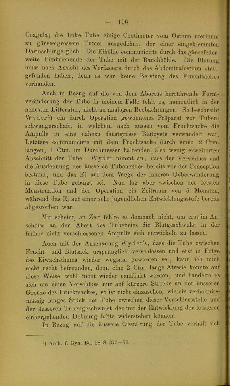 Coagula; die linke Tube einige Centimeter vom Ostium uterinum zu gänseeigrossem Tumor ausgedehnt, der einer eingeklemmten Darmschlinge glich. Die Eihöhle communicirte durch das gänsefeder- weite Fimbrienende der Tube mit der Bauchhöhle. Die Blutung muss nach Ansicht des Verfassers durch das Abdominalostium statt- gefunden haben, denn es war keine Berstung des Fruchtsackes vorhanden. Auch in Bezug auf die von dem Abortus herrührende Form- veränderung der Tube in meinem Falle fehlt es, namentlich in der nenesten Litteratur, nicht an analogen Beobachtungen. So beschreibt Wyder1) ein durch Operation gewonnenes Präparat von Tuben- schwangerschaft, in welchem nach aussen vom Fruchtsacke die Ampulle in eine nahezu faustgrosse Blutcyste verwandelt war. Letztere communicirte mit dem Fruchtsacke durch einen 2 Ctm. langen, 1 Ctm. im Durchmesser haltenden, also wenig erweiterten Abschnitt der Tube. Wyder nimmt an, dass der Verschluss und die Ausdehnung des äusseren Tubenendes bereits vor der Conception bestand, und das Ei auf dem Wege der inneren Ueberwanderung in diese Tube gelangt sei. Nun lag aber zwischen der letzten Menstruation und der Operation ein Zeitraum von 5 Monaten, während das Ei auf einer sehr jugendlichen Entwicklungsstufe bereits abgestorben war. Mir scheint, an Zeit fehlte es demnach nicht, um erst im An- schluss an den Abort des Tubeneies die Blutgeschwulst in der früher nicht verschlossenen Ampulle sich entwickeln zu lassen. Auch mit der Anschauung Wyder's, dass die Tube zwischen Frucht- und Blutsack ursprünglich verschlossen und erst in Folge des Eiwachsthums wieder wegsam geworden sei, kann ich mich nicht recht befreunden, denn eine 2 Ctm. lange Atresie konnte auf diese Weise wohl nicht wieder canalisirt werden, und handelte es sich um einen Verschluss nur auf kürzere Strecke an der äusseren Grenze des Frucktsackes, so ist nicht einzusehen, wie ein verhältniss- mässig langes Stück der Tube zwischen dieser Verschlussstelle und der äusseren Tubengeschwulst der mit der Entwicklung der letzteren | einhergehenden Dehnung hätte widerstehen können. In Bezug auf die äussere Gestaltung der Tube verhält sichV ') Arch. f. Gyn. Bd. 28 S. 370—76.