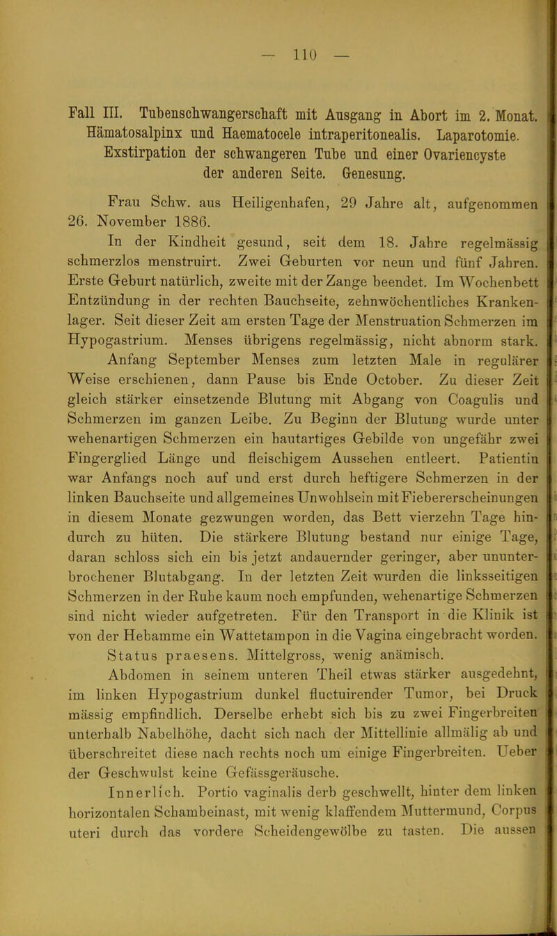 Fall III. Tubenschwangerschaft mit Ausgang in Abort im 2. Monat. Hämatosalpinx und Haematocele intraperitonealis. Laparotomie. Exstirpation der schwangeren Tube und einer Ovariencyste der anderen Seite. Genesung. Frau Schw. aus Heiligenhafen, 29 Jahre alt, aufgenommen 26. November 1886. In der Kindheit gesund, seit dem 18. Jahre regelmässig schmerzlos menstruirt. Zwei Geburten vor neun und fünf Jahren. Erste Geburt natürlich, zweite mit der Zange beendet. Im Wochenbett Entzündung in der rechten Bauchseite, zehnwöchentliches Kranken- lager. Seit dieser Zeit am ersten Tage der Menstruation Schmerzen im Hypogastrium. Menses übrigens regelmässig, nicht abnorm stark. Anfang September Menses zum letzten Male in regulärer Weise erschienen, dann Pause bis Ende October. Zu dieser Zeit gleich stärker einsetzende Blutung mit Abgang von Coagulis und Schmerzen im ganzen Leibe. Zu Beginn der Blutung wurde unter wehenartigen Schmerzen ein hautartiges Gebilde von ungefähr zwei Fingerglied Länge und fleischigem Aussehen entleert. Patientin war Anfangs noch auf und erst durch heftigere Schmerzen in der linken Bauchseite und allgemeines Unwohlsein mit Fiebererscheinungen in diesem Monate gezwungen worden, das Bett vierzehn Tage hin- durch zu hüten. Die stärkere Blutung bestand nur einige Tage, daran schloss sich ein bis jetzt andauernder geringer, aber ununter- brochener Blutabgang. In der letzten Zeit wurden die linksseitigen Schmerzen in der Ruhe kaum noch empfunden, wehenartige Schmerzen sind nicht wieder aufgetreten. Für den Transport in die Klinik ist I von der Hebamme ein Wattetampon in die Vagina eingebracht worden. Status praesens. Mittelgross, wenig anämisch. Abdomen in seinem unteren Theil etwas stärker ausgedehnt, im linken Hypogastrium dunkel fluctuirender Tumor, bei Druck mässig empfindlich. Derselbe erhebt sich bis zu zwei Fingerbreiten unterhalb Nabelhöhe, dacht sich nach der Mittellinie allmälig ab und überschreitet diese nach rechts noch um einige Fingerbreiten. Ueber der Geschwulst keine Gefässgeräusche. Innerlich. Portio vaginalis derb geschwellt, hinter dem linken horizontalen Schambeinast, mit wenig klaffendem Muttermund, Corpus uteri durch das vordere Scheidengewölbe zu tasten. Die aussen