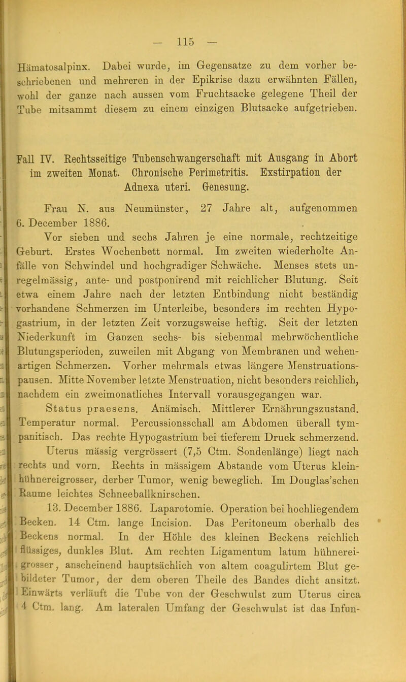 Häinatosalpinx. Dabei wurde, im Gegensätze zu dem vorher be- schriebenen und mehreren in der Epikrise dazu erwähnten Fällen, wohl der ganze nach aussen vom Fruchtsacke gelegene Theil der Tube mitsammt diesem zu einem einzigen Blutsacke aufgetrieben Fall IV. Rechtsseitige Tubenschwangerschaft mit Ausgang in Abort im zweiten Monat. Chronische Perimetritis. Exstirpation der Adnexa uteri. Genesung. Frau N. aus Neumünster, 27 Jahre alt, aufgenommen 6. December 1886. Vor sieben und sechs Jahren je eine normale, rechtzeitige Geburt. Erstes Wochenbett normal. Im zweiten wiederholte An- fälle von Schwindel und hochgradiger Schwäche. Menses stets un- regelmässig, ante- und postponirend mit reichlicher Blutung. Seit etwa einem Jahre nach der letzten Entbindung nicht beständig vorhandene Schmerzen im Unterleibe, besonders im rechten Hypo- gastrium, in der letzten Zeit vorzugsweise heftig. Seit der letzten Niederkunft im Ganzen sechs- bis siebenmal mehrwöchentliche Blutungsperioden, zuweilen mit Abgang von Membranen und wehen- artigen Schmerzen. Vorher mehrmals etwas längere Menstruations- pausen. Mitte November letzte Menstruation, nicht besonders reichlich, nachdem ein zweimonatliches Intervall vorausgegangen war. Status praesens. Anämisch. Mittlerer Ernährungszustand. Temperatur normal. Percussionsschall am Abdomen überall tym- panitisch. Das rechte Hypogastrium bei tieferem Druck schmerzend. Uterus mässig vergrössert (7,5 Ctm. Sondenlänge) liegt nach rechts und vorn. Rechts in mässigem Abstände vom Uterus klein- hühnereigrosser, derber Tumor, wenig beweglich. Im Douglas'schen Räume leichtes Schneeballknirschen. 13. December 1886. Laparotomie. Operation bei hochliegendem Becken. 14 Ctm. lange Incision. Das Peritoneum oberhalb des Beckens normal. In der Höhle des kleinen Beckens reichlich flüssiges, dunkles Blut. Am rechten Ligamentum latum hühnerei- grosser, anscheinend hauptsächlich von altem coagulirtem Blut ge- bildeter Tumor, der dem oberen Theile des Bandes dicht ansitzt, hinwärts verläuft die Tube von der Geschwulst zum Uterus circa 4 Ctm. lang. Am lateralen Umfang der Geschwulst ist das Infun-