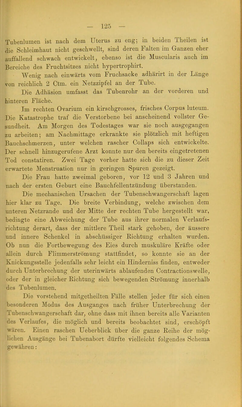 Tubenlumen ist nach dem Uterus zu eng-, in beiden Theilen ist die Schleimhaut nicht geschwellt, sind deren Falten im Ganzen eher auffallend schwach entwickelt, ebenso ist die Muscularis auch im Bereiche des Fruchtsitzes nicht hypertrophirt. Wenig nach einwärts vom Fruchsacke adhärirt in der Länge von reichlich 2 Ctm. ein Netzzipfel an der Tube. Die Adhäsion umfasst das Tubenrohr an der vorderen und hinteren Fläcbe. Im rechten Ovarium ein kirschgrosses, frisches Corpus luteum. Die Katastrophe traf die Verstorbene bei anscheinend vollster Ge- sundheit. Am Morgen des Todestages war sie noch ausgegangen zu arbeiten; am Nachmittage erkrankte sie plötzlich mit heftigen Bauchschmerzen, unter welchen rascher Collaps sich entwickelte. Der schnell hinzugerufene Arzt konnte nur den bereits eingetretenen Tod constatiren. Zwei Tage vorher hatte sich die zu dieser Zeit erwartete Menstruation nur in geringen Spuren gezeigt. Die Frau hatte zweimal geboren, vor 12 und 3 Jahren und nach der ersten Geburt eine Bauchfellentzündung überstanden. Die mechanischen Ursachen der Tubenschwangerschaft lagen hier klar zu Tage. Die breite Verbindung, welche zwischen dem unteren Netzrande und der Mitte der rechten Tube hergestellt war, bedingte eine Abweichung der Tube aus ihrer normalen Verlaufs- richtung derart, dass der mittlere Theil stark gehoben, der äussere und innere Schenkel in abschüssiger Richtung erhalten wurden. Ob nun die Fortbewegung des Eies durch muskuläre Kräfte oder allein durch Flimmerströmung stattfindet, so konnte sie an der Knickungsstelle jedenfalls sehr leicht ein Hinderniss finden, entweder durch Unterbrechung der uterinwärts ablaufenden Contractionswelle, oder der in gleicher Richtung sich bewegenden Strömung innerhalb des Tubenlumen. Die vorstehend mitgetheilten Fälle stellen jeder für sich einen besonderen Modus des Ausganges nach früher Unterbrechung der Tubenschwangerschaft dar, ohne dass mit ihnen bereits alle Varianten des Verlaufes, die möglich und bereits beobachtet sind, erschöpft wären. Einen raschen Ueberblick über die ganze Reihe der mög- lichen Ausgänge bei Tubenabort dürfte vielleicht folgendes Schema gewähren: