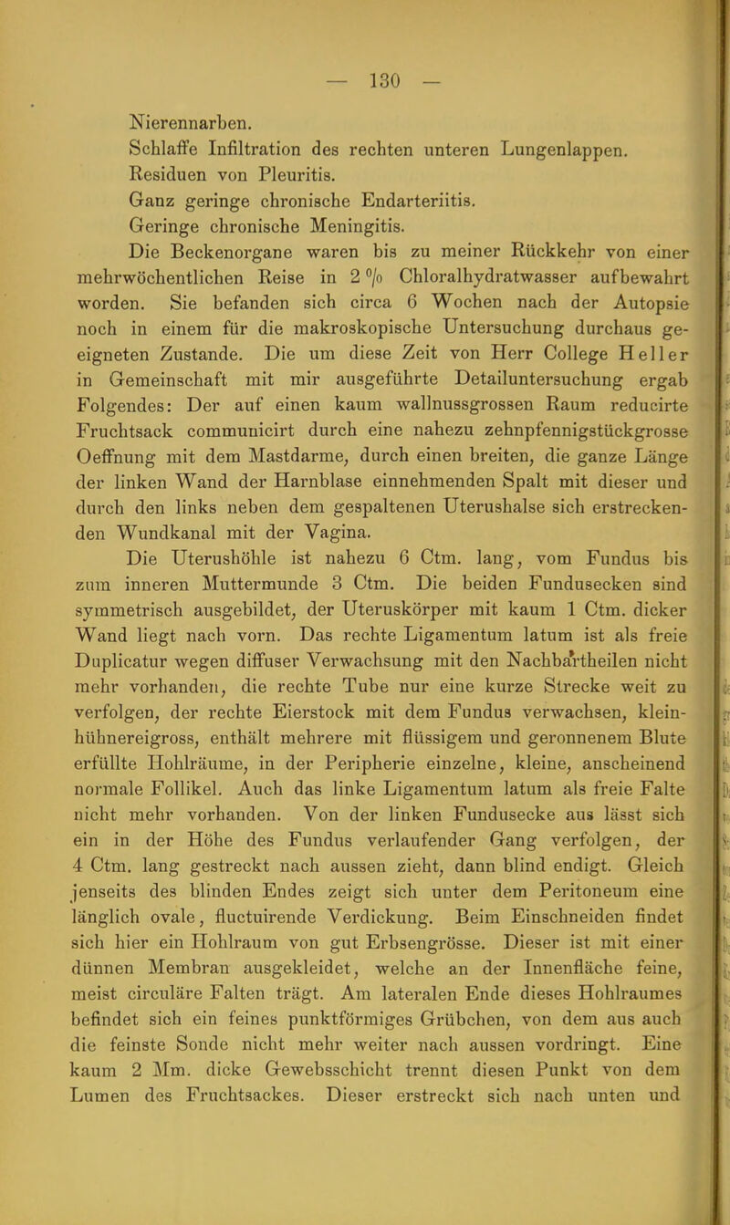 Nierennarben. Schlaffe Infiltration des rechten unteren Lungenlappen. Residuen von Pleuritis. Ganz geringe chronische Endarteriitis. Geringe chronische Meningitis. Die Beckenorgane waren bis zu meiner Rückkehr von einer mehrwöchentlichen Reise in 2 °/o Chloralhydratwasser aufbewahrt worden. Sie befanden sich circa 6 Wochen nach der Autopsie noch in einem für die makroskopische Untersuchung durchaus ge- eigneten Zustande. Die um diese Zeit von Herr College Heller in Gemeinschaft mit mir ausgeführte Detailuntersuchung ergab Folgendes: Der auf einen kaum wallnussgrossen Raum reducirte Fruchtsack communicirt durch eine nahezu zehnpfennigstückgrosse Oeffnung mit dem Mastdarme, durch einen breiten, die ganze Länge der linken Wand der Harnblase einnehmenden Spalt mit dieser und durch den links neben dem gespaltenen Uterushalse sich erstrecken- den Wundkanal mit der Vagina. Die Uterushöhle ist nahezu 6 Ctm. lang, vom Fundus bis zum inneren Muttermunde 3 Ctm. Die beiden Fundusecken sind symmetrisch ausgebildet, der Uteruskörper mit kaum 1 Ctm. dicker Wand liegt nach vorn. Das rechte Ligamentum latum ist als freie Duplicatur wegen diffuser Verwachsung mit den Nachbartheilen nicht mehr vorhanden, die rechte Tube nur eine kurze Strecke weit zu verfolgen, der rechte Eierstock mit dem Fundus verwachsen, klein- hühnereigross, enthält mehrere mit flüssigem und geronnenem Blute erfüllte Hohlräume, in der Peripherie einzelne, kleine, anscheinend normale Follikel. Auch das linke Ligamentum latum als freie Falte nicht mehr vorhanden. Von der linken Fundusecke aus lässt sich ein in der Höhe des Fundus verlaufender Gang verfolgen, der 4 Ctm. lang gestreckt nach aussen zieht, dann blind endigt. Gleich jenseits des blinden Endes zeigt sich unter dem Peritoneum eine länglich ovale, fluctuirende Verdickung. Beim Einschneiden findet sich hier ein Hohlraum von gut Erbsengrösse. Dieser ist mit einer dünnen Membran ausgekleidet, welche an der Innenfläche feine, meist circuläre Falten trägt. Am lateralen Ende dieses Hohlraumes befindet sich ein feines punktförmiges Grübchen, von dem aus auch die feinste Sonde nicht mehr weiter nach aussen vordringt. Eine kaum 2 Mm. dicke Gewebsschicht trennt diesen Punkt von dem Lumen des Fruchtsackes. Dieser erstreckt sich nach unten und