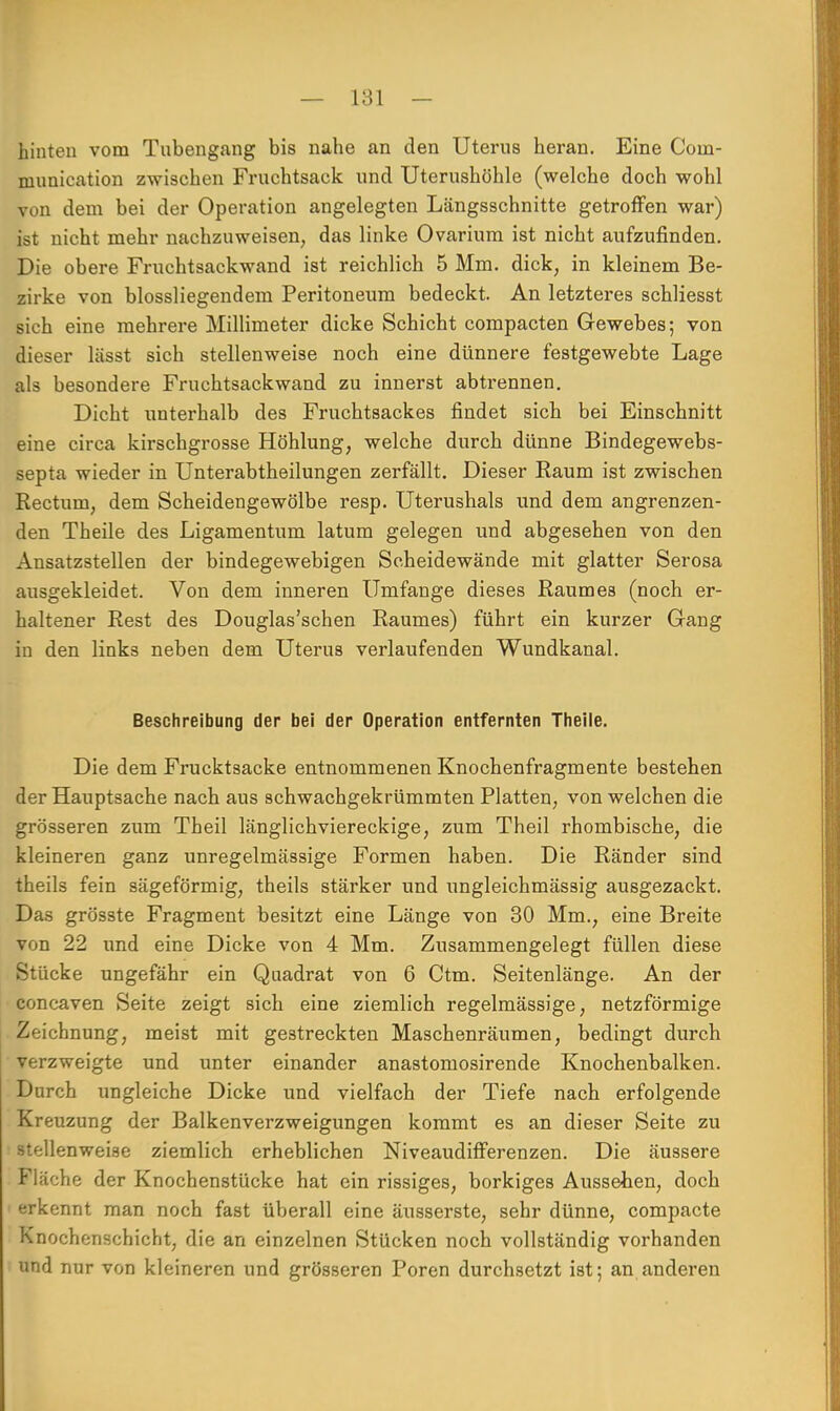 hinten vom Tubengang bis nahe an den Uterus heran. Eine Coin- niunication zwischen Fruchtsack und Uterushöhle (welche doch wohl von dem bei der Operation angelegten Längsschnitte getroffen war) ist nicht mehr nachzuweisen, das linke Ovarium ist nicht aufzufinden. Die obere Fruchtsackwand ist reichlich 5 Mm. dick, in kleinem Be- zirke von biossliegendem Peritoneum bedeckt. An letzteres schliesst sich eine mehrere Millimeter dicke Schicht compacten Gewebes; von dieser lässt sich stellenweise noch eine dünnere festgewebte Lage als besondere Fruchtsackwand zu innerst abtrennen. Dicht unterhalb des Fruchtsackes findet sich bei Einschnitt eine circa kirschgrosse Höhlung, welche durch dünne Bindegewebs- septa wieder in Unterabtheilungen zerfällt. Dieser Raum ist zwischen Rectum, dem Scheidengewölbe resp. Uterushals und dem angrenzen- den Theile des Ligamentum latum gelegen und abgesehen von den Ansatzstellen der bindegewebigen Scheidewände mit glatter Serosa ausgekleidet. Von dem inneren Umfange dieses Raumes (noch er- haltener Rest des Douglas'schen Raumes) führt ein kurzer Gang in den links neben dem Uterus verlaufenden Wundkanal. Beschreibung der bei der Operation entfernten Theile. Die dem Frucktsacke entnommenen Knochenfragmente bestehen der Hauptsache nach aus schwachgekrümmten Platten, von welchen die grösseren zum Theil länglichviereckige, zum Theil rhombische, die kleineren ganz unregelmässige Formen haben. Die Ränder sind theils fein sägeförmig, theils stärker und ungleichmässig ausgezackt. Das grösste Fragment besitzt eine Länge von 30 Mm., eine Breite von 22 und eine Dicke von 4 Mm. Zusammengelegt füllen diese Stücke ungefähr ein Quadrat von 6 Ctm. Seitenlänge. An der concaven Seite zeigt sich eine ziemlich regelmässige, netzförmige Zeichnung, meist mit gestreckten Maschenräumen, bedingt durch verzweigte und unter einander anastomosirende Knochenbalken. Durch ungleiche Dicke und vielfach der Tiefe nach erfolgende Kreuzung der Balkenverzweigungen kommt es an dieser Seite zu stellenweise ziemlich erheblichen Niveaudifferenzen. Die äussere Fläche der Knochenstücke hat ein rissiges, borkiges Aussehen, doch erkennt man noch fast überall eine äusserste, sehr dünne, compacte Knochenschicht, die an einzelnen Stücken noch vollständig vorhanden und nur von kleineren und grösseren Poren durchsetzt ist; an anderen